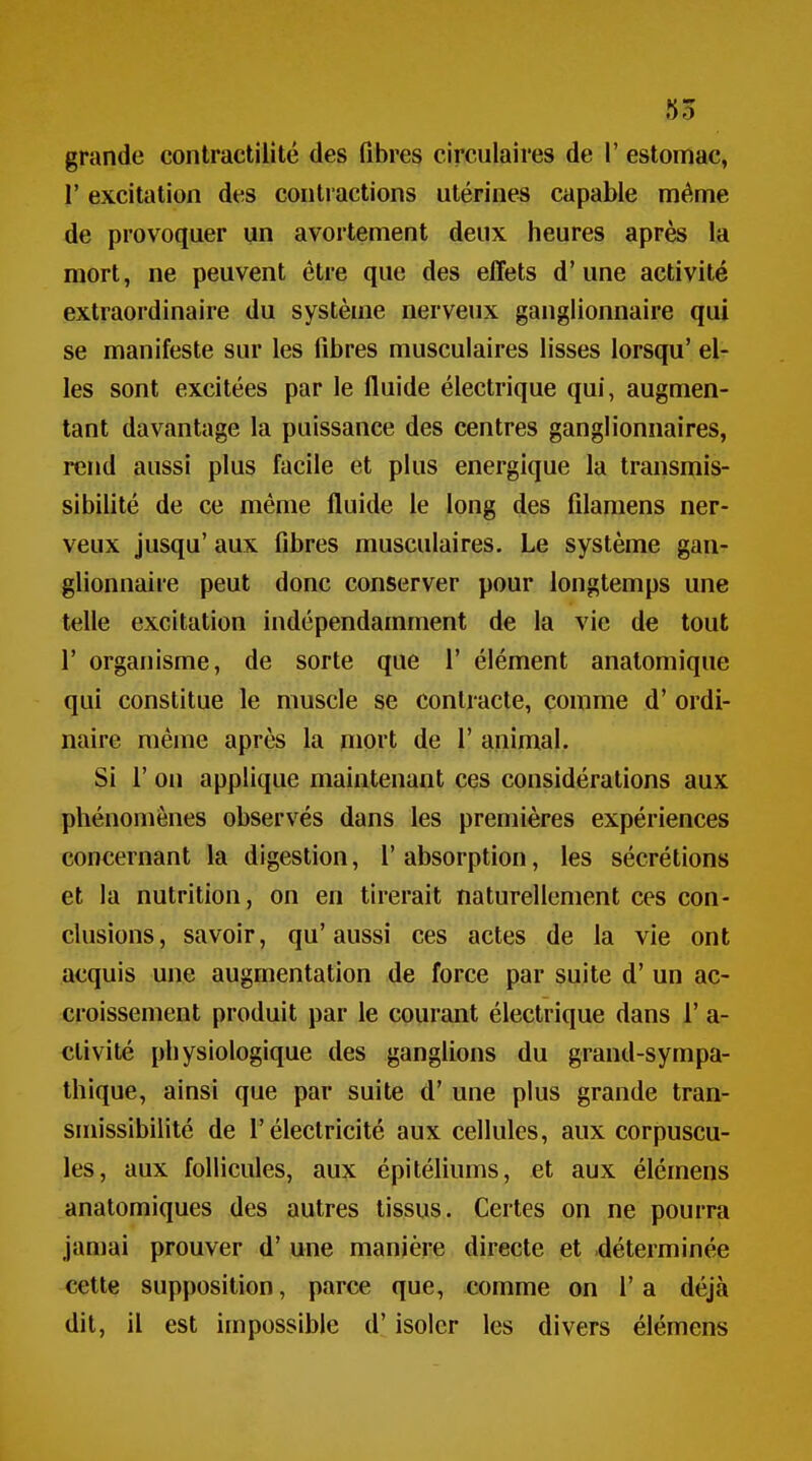 55 grande contractilité des libres circulaires de 1' estomac, r excitation des contractions utérines capable même de provoquer un avortement deux heures après la mort, ne peuvent être que des effets d'une activité extraordinaire du système nerveux ganglionnaire qui se manifeste sur les fibres musculaires lisses lorsqu' el- les sont excitées par le fluide électrique qui, augmen- tant davantage la puissance des centres ganglionnaires, rend aussi plus facile et plus énergique la transmis- sibilité de ce même fluide le long des filamens ner- veux jusqu' aux fibres musculaires. Le système gan- glionnaire peut donc conserver pour longtemps une telle excitation indépendamment de la vie de tout r organisme, de sorte que 1' élément anatomique qui constitue le muscle se contracte, comme d'ordi- naire même après la mort de 1' animal. Si r on applique maintenant ces considérations aux phénomènes observés dans les premières expériences concernant la digestion, l'absorption, les sécrétions et la nutrition, on en tirerait naturellement ces con- clusions, savoir, qu'aussi ces actes de la vie ont acquis une augmentation de force par suite d'un ac- croissement produit par le courant électrique dans 1' a- ctivité physiologique des ganglions du grand-sympa- thique, ainsi que par suite d'une plus grande tran- smissibilité de l'électricité aux cellules, aux corpuscu- les, aux follicules, aux épitéliums, et aux élémens anatomiques des autres tissus. Certes on ne pourra jamai prouver d'une manière directe et déterminée cette supposition, parce que, comme on l'a déjà dit, il est impossible d'isoler les divers élémens