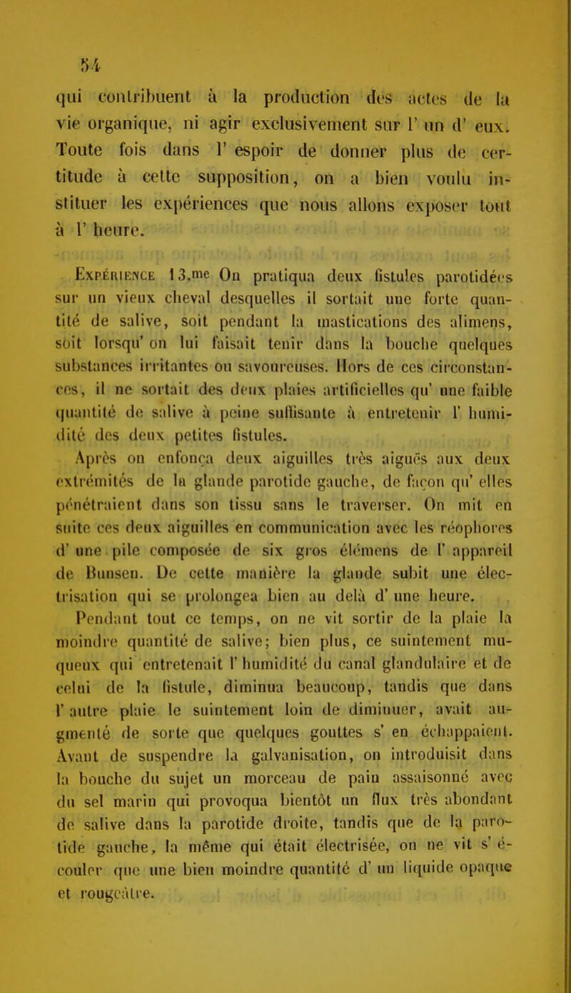 qui conlribuent à la production dos actes de la vie organique, ni agir exclusivement sur 1' un d'eux. Toute fois dans l'espoir de donner plus de cer- titude à celte supposition, on a bien voulu in- stituer les expériences que nous allons exposer tout à r heure. Expérience 13.me On pratiqua deux fistules parotidécs sur un vieux cheval desquelles il sortait une forte quan- tité de salive, soit pendant la mastications des alimens, s()it lorsqu' on lui faisait tenir dans la bouche quelques substances ii'i-itantes ou savoureuses. Hors de ces circonstan- ces, il ne sortait des deux plaies artificielles qu' une faible quantité do salive à peine sullisante à entretenir 1' humi- dité des deux petites fistules. Après on enfonça deux aiguilles très aiguës aux deux extrémités de In glande parotide gauche, de façon qu' elles pénétraient dans son tissu sans le traverser. On mit en suite ces deux aiguilles en communication avec les réophores d'une. pile composée de six gros élémens de 1* appareil de Bunsen. De cette manière la glande subit une élec- trisation qui se prolongea bien au delà d'une heure. Pendant tout ce temps, on ne vit sortir de la plaie la nioindre quantité de salive; bien plus, ce suintement mu- queux qui entretenait 1' humidité du canal glandulaire et de celui de la fistule, diminua beaucoup, tandis que dans r autre plaie le suintement loin de diminuer, avait au- gmenté de sorte que quelques gouttes s' en échappaionl. Avant de suspendre la galvanisation, on introduisit dans la bouche du sujet un morceau de paiu assaisonné avec du sel marin qui provoqua bientôt un flux très abondant do salive dans la parotide droite, tandis que de la paro- tide gauche, la même qui était électrisée, on ne vit s'é- couler que une bien moindre quantité d'un li(iuide opaque et rougcàlre.