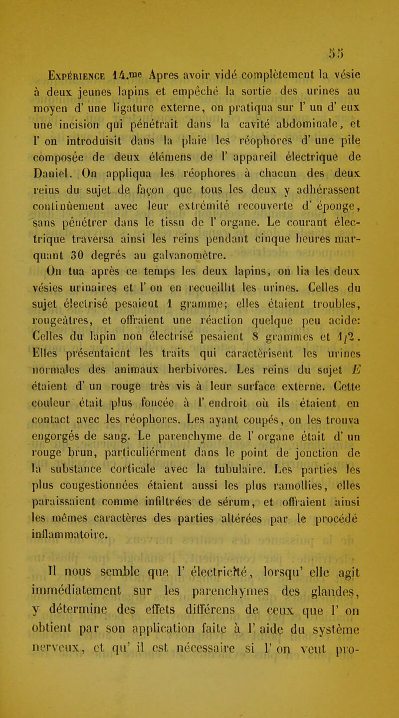 Expérience 14.me Apres avoir vidé complètement la vésie à deux jeunes lapins et empêché la sortie des urines au moyen d'une ligature externe, on pratiqua sur F un d'eux ime incision qui pénétrait dans la cavité abdominale, et r on introduisit dans la plaie les réopliores d'une pile composée de deux élémens de 1' appareil électrique de Daniel. On appliqua les réopliores à chacun des deux reins du sujet de façon que tous les deux y adhérassent coutiuùenient avec leur extrémité recouverte d'éponge, sans pénétrer dans le tissu de 1' organe. Le courant élec- trique traversa ainsi les reins pendant cinque heures mar- quant 30 degrés au galvanomètre. On tua après ce temps les deux lapins, on lia les deux vésies urinaires et 1' on en recueillit les urines. Celles du sujet éleclrisé pesaient 1 gramme; elles étaient troubles, rougeàlres, et offraient une réaction quelque peu acide: Celles du lapin non électrisé pesaient 8 grammes et 1/2. Elles présentaient les traits qui caractérisent les urines normales des animaux herbivores. Les reins du sujet E étaient d'un rouge très vis à leur surface externe. Cette couleur était plus foncée à 1' endroit où ils étaient en contact avec les réophores. Les ayant coupés, on les trouva engorgés de sang. Le parenchyme de 1' organe était d'un rouge brun, particuliérment dans le point de jonction de la substance corticale avec la tubulaire. Les parties les plus congestionnées étaient aussi les plus ramollies, elles paraissaient comme infiltrées de sérum, et offraient ainsi les mêmes caractères des parties altérées par le procédé inflammatoire. 11 nous semble qiip, 1' électricHé, lorsqu' elle agit immédiatement sur les parenchymes des glandes, y détermine des effets différens de ceux que 1' on obtient par son application faite à 1' aidç du système nerveux, et qu' il est nécessaire si 1' on veut pro-