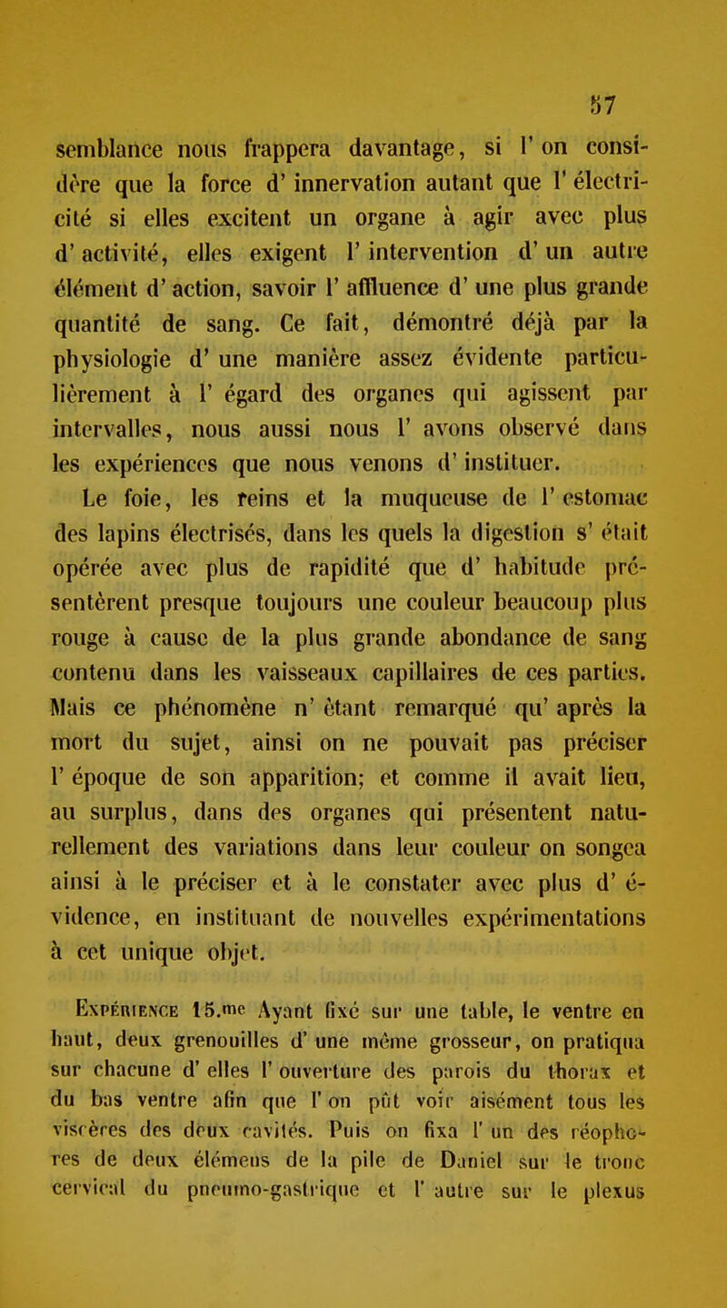 87 semblance nous frappera davantage, si l'on consi- dère que la force d'innervation autant que 1' électri- cité si elles excitent un organe à agir avec plus d'activité, elles exigent l'intervention d'un autre élément d'action, savoir ï aflluence d'une plus grande quantité de sang. Ce fait, démontré déjà par la physiologie d* une manière assez évidente particu- lièrement à r égard des organes qui agissent par intervalles, nous aussi nous 1' avons observé dans les expériences que nous venons d'instituer. Le foie, les feins et la muqueuse de l'estomac des lapins électrisés, dans les quels la digestion s' était opérée avec plus de rapidité que d' habitude pré- sentèrent presque toujours une couleur beaucoup plus rouge à cause de la plus grande abondance de sang contenu dans les vaisseaux capillaires de ces parties. Mais ce phénomène n' étant remarqué qu' après la mort du sujet, ainsi on ne pouvait pas préciser r époque de son apparition; et comme il avait lieu, au surplus, dans des organes qui présentent natu- rellement des variations dans leur couleur on songea ainsi à le préciser et à le constater avec plus d'é- vidence, en instituant de nouvelles expérimentations à cet unique objet. Expérience IS.me Ayant (ixé sur une table, le ventre en haut, deux grenouilles d'une même grosseur, on pratiqua sur chacune d'elles 1' ouverture des parois du l4iorax et du bas ventre afin que l'on pût voir aisément tous les viscères des doux ravités. Puis on fixa 1' un des réopho- res de deux élémeus de la pile de Daniel sur le tronc cei vical du pneumo-gasti-ique et 1' autre sur le plexus