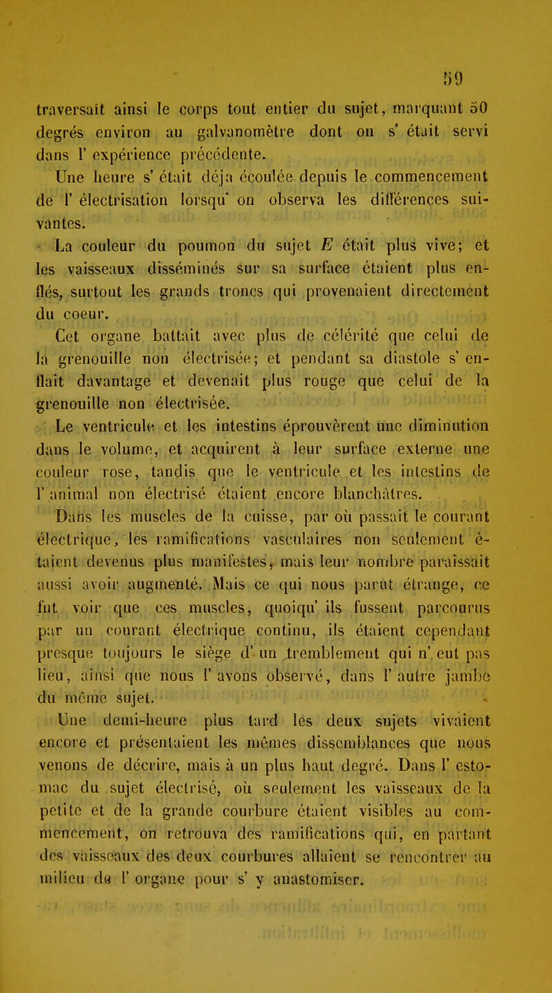 traversait ainsi le corps tout entier du sujet, marquant 50 degrés environ au galvanomètre dont on s' était servi dans r expérience précédente. Une heure s' était déjà écoulée depuis le commencement dé r électrisatioa lorsqu' on observa les did'érences sui- vantes. ' La couleur du poumon du sujet E était plus vive; et les vaisseaux disséminés sur sa surface étaient plus en- flés, surtout les grands troncs qui provenaient directement du coeur. Cet organe battait avec plus de célérité que celui de la grenouille non électrisée; et pendant sa diastole s'en- flait davantage et devenait plus rouge que celui de la grenouille non électrisée. Le ventricule et les intestins éprouvèrent une diminution dans le volume, et acquirent à leur surface externe une couleur rose, tandis que le ventricule et les intestins de r animal non électrisé étaient encore blanchâtres. Dans les muscles de la cuisse, par où passait le courant électrique, les ramifications vascnlaires non seulement c- taient devenus plus manifestes, mais leur nombre paraissait aussi avoir augmenté. Mais ce qui nous parut étrange, ce fut voir que ces muscles, quoiqu ils fussent parcourus par un courant électrique continu, ils étaient cependant presque toujours le siège d'un ^tremblement qui n' eut pas lieu, ainsi que nous l'avons obseivé, dans l'autre jambe du même sujet. Une demi-heure plus tard les deux sujets vivaient encore et présentaient les mêmes dissctnblances que nous venons de décrire, mais à un plus haut degré. Dans 1' esto- mac du sujet électrisé, où seulement les vaisseaux de la petite et de la grande courbure étaient visibles au com- mencement, on retrouva des ramifications qui, en partant des vaisseaux des deux courbures allaient se rencontrer au milieu d« 1' organe pour s' y anastomiser.