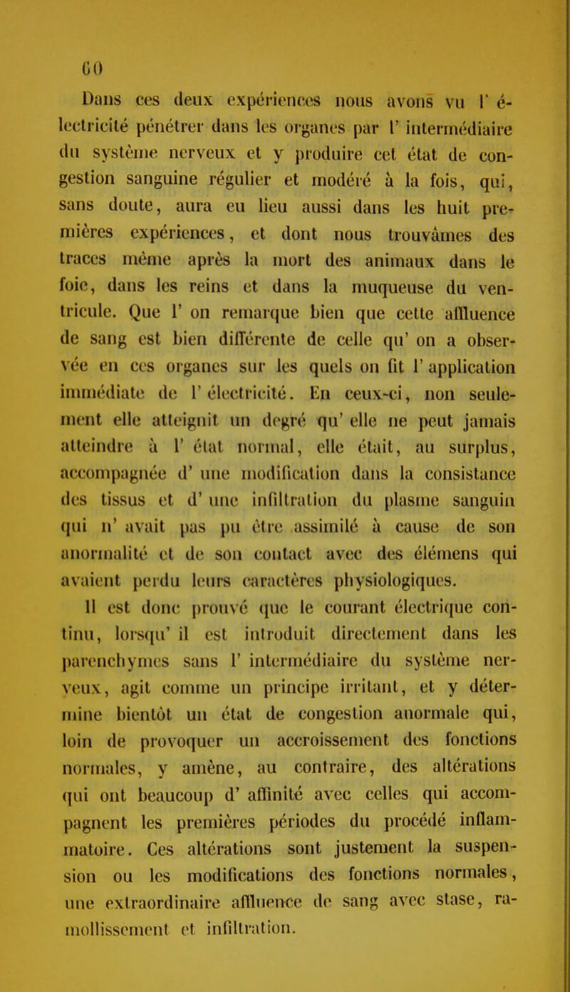 (iO Dans ces deux c\périenecs nous avons vu 1' é- lecti icilé pénétrer dans les oi-ganes par 1' intermédiaire du système nerveux et y produire cet état de con- gestion sanguine régulier et modéré à la fois, qui, sans doute, aura eu lieu aussi dans les huit pre^ mières expériences, et dont nous trouvâmes des traces même après la mort des animaux dans le foie, dans les reins et dans la muqueuse du ven- tricule. Que r on remarque bien que cette alïluence de sang est bien différente de celle qu' on a obser- vée en ces organes sur les quels on fit 1' application inunédiate de 1' électricité. En ceux-ci, non seule- ment elle atteignit un degré qu' elle ne peut jamais atteindre à 1' état normal, elle était, au surplus, accompagnée d'une modification dans la consistance des tissus et d'une infiltration du plasme sanguin qui n* avait pas pu être assimilé à cause de son anormalité et de son contact avec des élérnens qui avaient perdu leurs «iraetères physiologiques. 11 est donc prouvé que le courant électrique con- tinu, lorsqu' il est introduit directement dans les parenchymes sans 1' intermédiaire du système ner- veux, agit conune un principe irritant, et y déter- mine bientôt un état de congestion anormale qui, loin de provoquer un accroissement des fonctions normales, y amène, au contraire, des altérations qui ont beaucoup d'affinité avec celles qui accom- pagnent les premières périodes du procédé inflam- matoire. Ces altérations sont justement la suspen- sion ou les modifications des fonctions normales, une extraordinaire aflluenee de sang avec stase, ra- mollissement et infiltration.