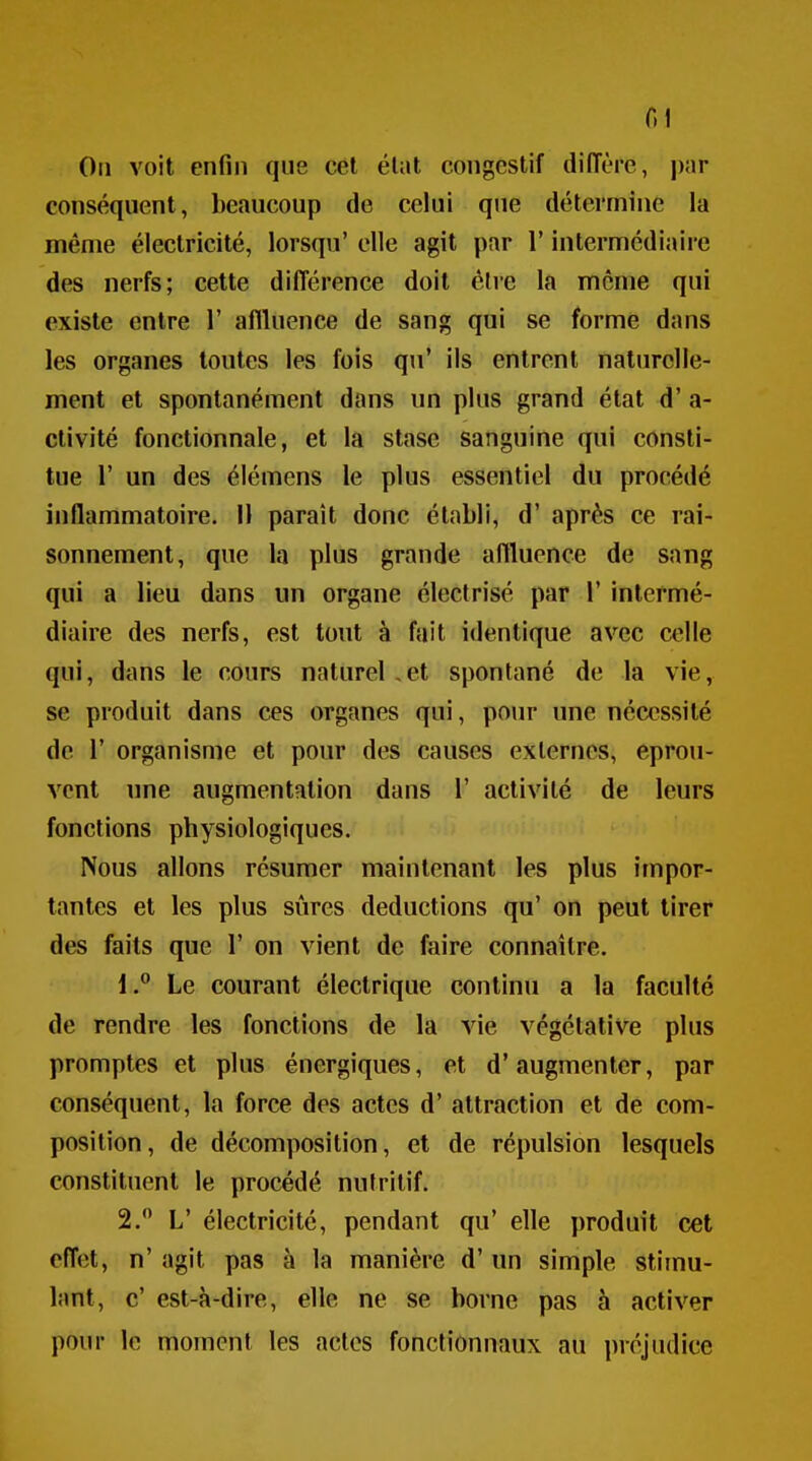 r.i Oii voit enfin que cet élut congestif diffère, i)ar conséquent, beaucoup de celui que détermine la même électricité, lorsqu' elle agit par l'intermédiaire des nerfs; cette différence doit être la même qui existe entre 1' aflluence de sang qui se forme dans les organes toutes les fois qu' ils entrent naturelle- ment et spontanément dans un plus grand état d'a- etivité fonctionnale, et la stase sanguine qui consti- tue r un des élémens le plus essentiel du procédé inflammatoire. 11 paraît donc établi, d'après ce rai- sonnement, que la plus grande aftluence de sang qui a lieu dans un organe éleclrisé par 1' intermé- diaire des nerfs, est tout à fait identique avec celle qui, dans le cours naturel,et spontané de la vie, se produit dans ces organes qui, pour une nécessité de r organisme et pour des causes externes, éprou- vent une augmentation dans ï activité de leurs fonctions physiologiques. Nous allons résumer maintenant les plus impor- tantes et les plus sûres déductions qu' on peut tirer des faits que 1' on vient de faire connaître. 1. ° Le courant électrique continu a la faculté de rendre les fonctions de la vie végétative plus promptes et plus énergiques, et d'augmenter, par conséquent, la force des actes d'attraction et de com- position, de décomposition, et de répulsion lesquels constituent le procédé nutritif. 2.  L' électricité, pendant qu' elle produit cet effet, n' agit pas à la manière d'un simple stimu- hmt, c' est-à-dire, elle ne se borne pas à activer pour le moment les actes fonctionnaux au préjudice