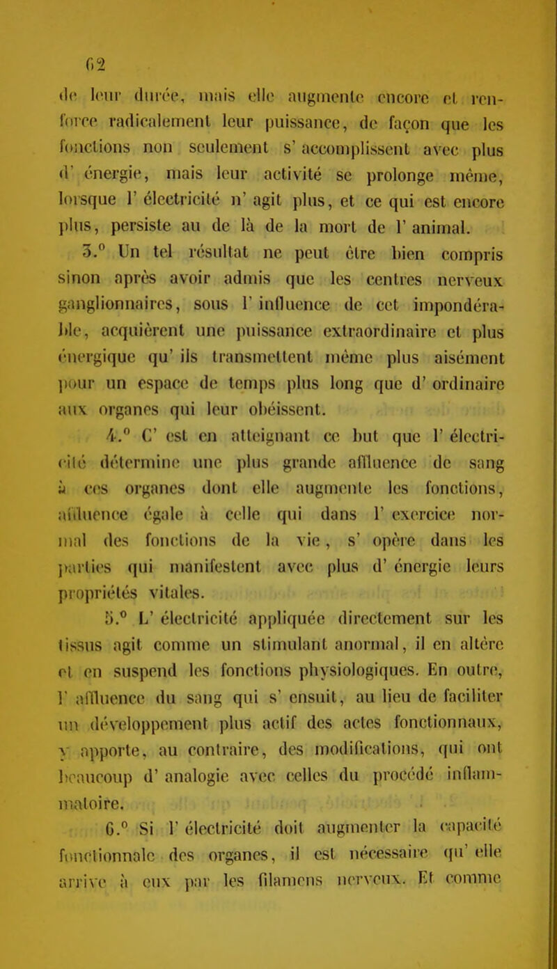 G 2 leur durée, niais clic aiiginenlo encore el, ren- force radicalement leur puissance, de façon que les foiiclions non seulement s'accouiplissent avec plus d énergie, mais leur activité se prolonge même, lorsque 1' électricité n' agit plus, et ce qui est encore plus, persiste au de là de la mort de 1'aniujal. 3.° Un tel résultat ne peut être bien compris sinon après avoir admis que les centres nerveux ganglionnaires, sous 1 iniluence de cet impondéra- J»le, acquièrent une puissance extraordinaire et plus énergique qu' ils transmettent même plus aisément ]i()ur un espace de temps plus long que d'ordinaire aux organes qui leur obéissent. 4.  C est en atteignant ce but que 1' électri- cilé détermine une plus grande affluence de sang M ces organes dont elle augmente les fonctions, aiiluence égale ù celle qui dans 1' exercice nor- mal des fonctions de la vie, s' opère dans les j)arties qui manifestent avec plus d'énergie leurs propriétés vitales. 5. ® L' électricité appliquée directement sur les tissus agit comme un stimulant anormal, il en altère cl en suspend les fonctions physiologiques. En outre, ] allluence du sang qui s' ensuit, au lieu de faciliter un développement plus actif des actes fonctionnaux, y apporte, au contraire, des modifications, qui ont l»oaucoup d'analogie avec celles du procédé inflam- matoire. G. Si r électricité doit augmenter la capa(Mté fonelionnalc des organes, il est nécessaire qu'elle arrive à eux par les Tdaniens nerveux. Et comme