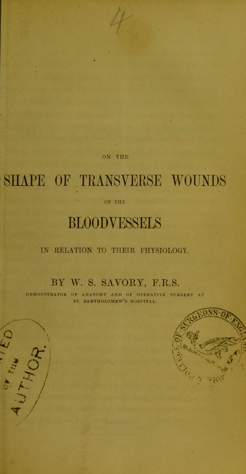 SHAPE OF TRANSVERSE WOUNDS I OF THE BLOODVESSELS IN RELATION TO THEIR PHYSIOLOGY. BY W. S. SAVORY, E.KS. DEMONSTRATOR OK ANATOMY AND OF OPKKATIVB SUBOERY Al' ST. BARTHOLOMEW'S HOSPITAL.