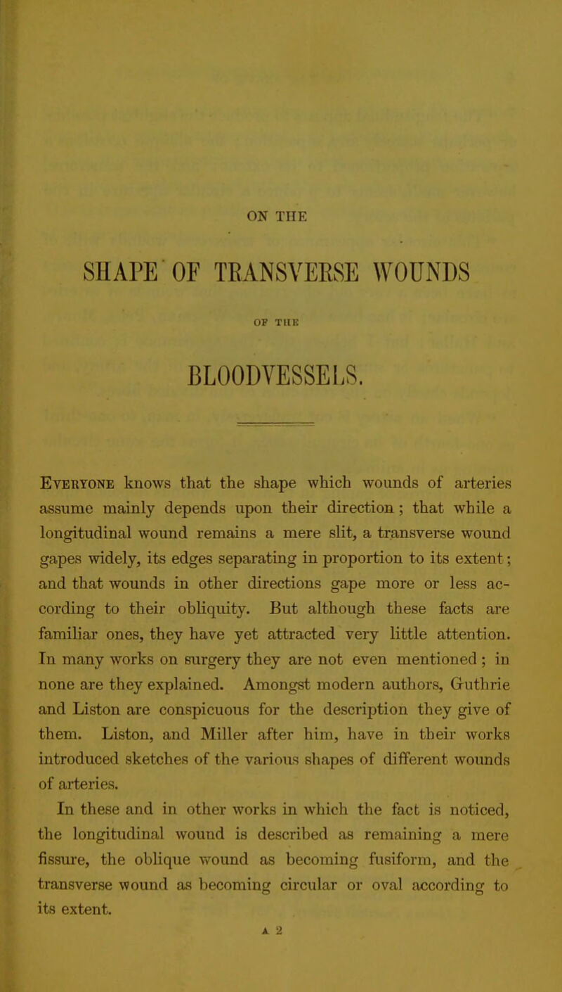 SHAPE OF TRANSVEESE WOUNDS OF THE BLOODVESSELS. Everyone knows that the shape which wounds of arteries assume mainly depends upon their direction ; that while a longitudinal wound remains a mere slit, a transverse wound gapes widely, its edges separating in proportion to its extent; and that wounds in other directions gape more or less ac- cording to their obliquity. But although these facts are familiar ones, they have yet attracted very little attention. In many works on surgery they are not even mentioned ; in none are they explained. Amongst modern authors, Guthrie and Liston are conspicuous for the description they give of them. Liston, and Miller after him, have in their works introduced sketches of the various shapes of different wounds of arteries. In these and in other works in which the fact is noticed, the longitudinal wound is described as remaining a mere fissiu'e, the oblique wound as becoming fusiform, and the transverse wound as becoming circular or oval according to its extent.