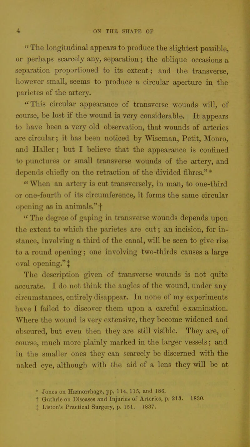  The longitudinal appears to produce the slightest possible, or perhaps scarcely any, separation; the oblique occasions a separation proportioned to its extent; and the transverse, however small, seems to produce a circular aperture in the parietes of the artery. This circular appearance of transverse wounds will, of course, be lost if the wound is very considerable. It appears to have been a very old observation, that wounds of arteries are circular; it has been noticed by Wiseman, Petit, Monro, and Haller; but I believe that the appearance is confined to punctures or small transverse wounds of tlie aiiery, and depends chiefly on the retraction of the divided fibres. * *' When an artery is cut transversely, in man, to one-third or one-fourth of its circumference, it forms the same circular opening as in animals. f  The degree of gaping in transverse wounds depends upon the extent to which the parietes are cut; an incision, for in- stance, involving a third of the canal, will be seen to give rise to a round opening; one involving two-thirds causes a large oval opening. J The description given of transverse wounds is not quite accurate. I do not think the angles of the wound, under any circumstances, entirely disappear. In none of my experiments have I failed to discover them upon a careful examination. Wliere the wound is very extensive, they become widened and obscured, but even then they are still visible. They are, of course, much more plainly marked in the larger vessels; and in the smaller ones they can scarcely be discerned with the naked eye, although with the aid of a lens they will be at * Jones on Hasmorrhage, pp. lU, 115, and 186. t Guthrie on Diseases and Injuries of Arteries, p. 213. 1830. t Listen's Practical Surgery, p. 151. 1837.