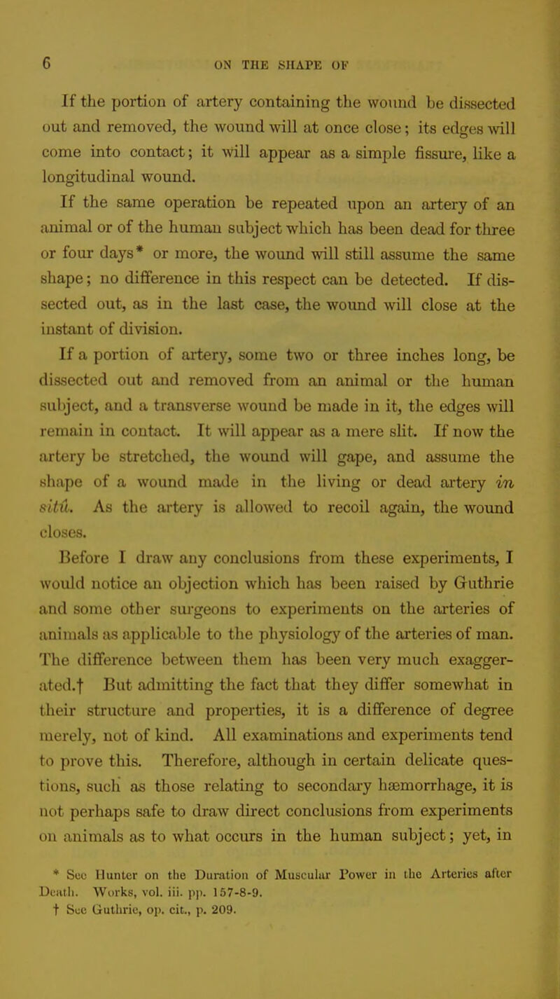 If the portion of artery containing the wound be dissected out and removed, the wound will at once close; its edges will come into contact; it -svill appear as a simple fissure, like a longitudinal wound. If the same operation be repeated upon an artery of an animal or of the human subject which has been dead for three or four days* or more, the wound will still assume the same shape; no difference in this respect can be detected. If dis- sected out, as in the last case, the wound will close at the instant of division. If a portion of artery, some two or three inches long, be dissected out and removed from an animal or the human subject, and a transverse wound be made in it, the edges will remain in contact. It mil appear as a mere slit. If now the artery be stretched, the woimd will gape, and assume the shape of a wound made in the living or dead artery in stitu. As the artery is allowed to recoil again, the wound closes. Before I draw any conclusions from these experiments, I would notice an objection which has been raised by Guthrie and some other siu'geons to experiments on the arteries of animals as applicable to the physiology of the arteries of man. The difference between them has been very much exagger- ated.! Bi^t admitting the fact that they diflfer somewhat in their structure and properties, it is a difference of degree merely, not of kind. All examinations and experiments tend to prove this. Therefore, although in certain delicate ques- tions, such as those relating to secondai-y haemorrhage, it is not perhaps safe to draw direct conclusions from experiments on animals as to what occurs in the human subject; yet, in * Sec Hunter on the Duration of Muscular Power in the Arteries after Dcnth. Works, vol. iii. p)). 157-8-9. t See Guthrie, op. cit., p. 209.