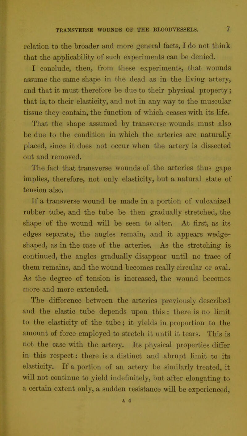 relation to the broader and more general facts, I do not think that the applicability of such experiments can be denied. I conclude, then, from these experiments, that wounds assume the same shape in the dead as in the living artery, and that it must therefore be due to their physical property; that is, to their elasticity, and not in any way to the muscular tissue they contain, the function of which ceases with its life. That the shape assumed by transverse wounds must also be due to the condition in which the arteries are naturally placed, since it does not occur when the artery is dissected out and removed. The fact that transverse wounds of the arteries thus gape implies, therefore, not only elasticity, but a natural state of tension also. If a transverse wound be made in a portion of vulcanized rubber tube, and the tube be then gradually stretched, the shape of the wound will be seen to alter. At first, as its edges separate, the angles remain, and it appears wedge- shaped, as in the case of the arteries. As the stretching is continued, the angles gradually disappear until no ti'ace of them remains, and the wound becomes really circular or oval. As the degree of tension is increased, the wound becomes more and more extended. The difference between the arteries previously described and the elastic tube depends upon this : there is no limit to the elasticity of the tube; it yields in proportion to the amount of force employed to stretch it iintil it tears. This is not the case with the artery. Its physical properties differ in this respect: there is a distinct and abrupt limit to its elasticity. If a portion of an artery be similarly treated, it will not continue to yield indefinitely, but after elongating to a certain extent only, a sudden resistance will be experienced,