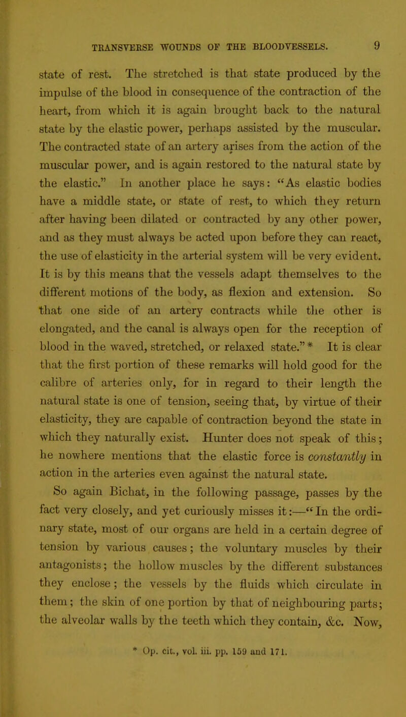 state of rest. The stretched is that state produced by the impulse of the blood in consequence of the contraction of the heart, from which it is again brought back to the natural state by the elastic power, perhaps assisted by the muscular. The contracted state of an artery arises from the action of the muscular power, and is again restored to the natural state by the elastic. In another place he says: As elastic bodies have a middle state, or state of rest, to which they return after having been dilated or contracted by any other power, and as they must always be acted upon before they can react, the use of elasticity in the arterial system will be very evident. It is by this means that the vessels adapt themselves to the different motions of the body, as flexion and extension. So that one side of an artery contracts while the other is elongated, and the canal is always open for the reception of blood in the waved, stretched, or relaxed state. * It is clear that the first portion of these remarks will hold good for the calibre of arteries only, for in regard to their length the natural state is one of tension, seeing that, by virtue of their elasticity, they are capable of contraction beyond the state in which they naturally exist. Hunter does not speak of this; he nowhere mentions that the elastic force is constantly in action in the arteries even against the natural state. So again Bichat, in the following passage, passes by the fact very closely, and yet cmiously misses it:— In the ordi- nary state, most of our organs are held in a certain degree of tension by various causes; the voluntary muscles by their antagonists; the hollow muscles by the different substances they enclose; the vessels by the fluids which circulate in them; the skin of one portion by that of neighboiiring parts; the alveolar walls by the teeth which they contain, &c. Now, * Op. cit., vol. iii. pp. 159 and 171.