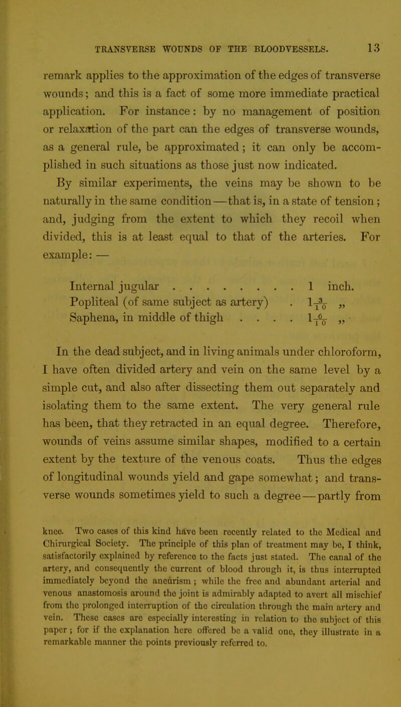 remark applies to the approximation of the edges of transverse wounds; and this is a fact of some more immediate practical application. For instance: by no management of position or relaxErtion of the part can the edges of transverse wounds, as a general rule, be approximated; it can only be accom- plished in such situations as those just now indicated. By similar experiments, the veins may be shown to be naturally in the same condition—that is, in a state of tension; and, judging from the extent to which they recoil when divided, this is at least equal to that of the arteries. For example: — Internal jugular 1 inch. Popliteal (of same subject as artery) . 1^ „ Saphena, in middle of thigh . . . . l-^Sp „ ■ In the dead subject, and in living animals under chloroform, I have often divided artery and vein on the same level by a simple cut, and also after dissecting them out separately and isolating them to the same extent. The very general rule has been, that they retracted in an equal degree. Therefore, wounds of veins assume similar shapes, modified to a certain extent by the texture of the venous coats. Thus the edges of longitudinal wounds yield and gape somewhat; and trans- verse wounds sometimes yield to such a degree — partly from knee. Two cases of this kind have been recently related to the Medical and Chinirgical Society. The principle of this plan of treatment may be, I think, satisfactorily explained by reference to the facts just stated. The canal of the artery, and consequently the current of blood through it, is thus interrupted immediately beyond the aneurism; while the free and abundant arterial and venous anastomosis around the joint is admirably adapted to avert all mischief from the prolonged interruption of the circulation through the main artery and vein. These cases are especially interesting in relation to the subject of this paper; for if the explanation here offered be a valid one, they illustrate in a remarkable manner the points previously referred to.