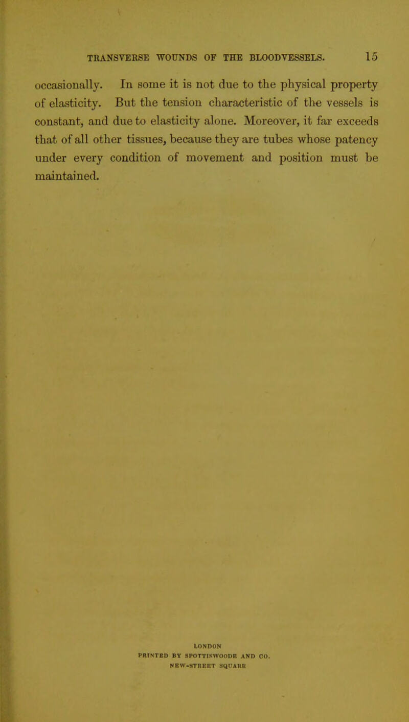 occasionally. In some it is not due to the physical property of elasticity. But the tension characteristic of tlie vessels is constant, and due to elasticity alone. Moreover, it far exceeds that of all other tissues, because they are tubes whose patency under every condition of movement and position must be maintained. LONDON PRINTED BY SPOTTISWOODE AND CO. NEW-STREET SIllJAHB