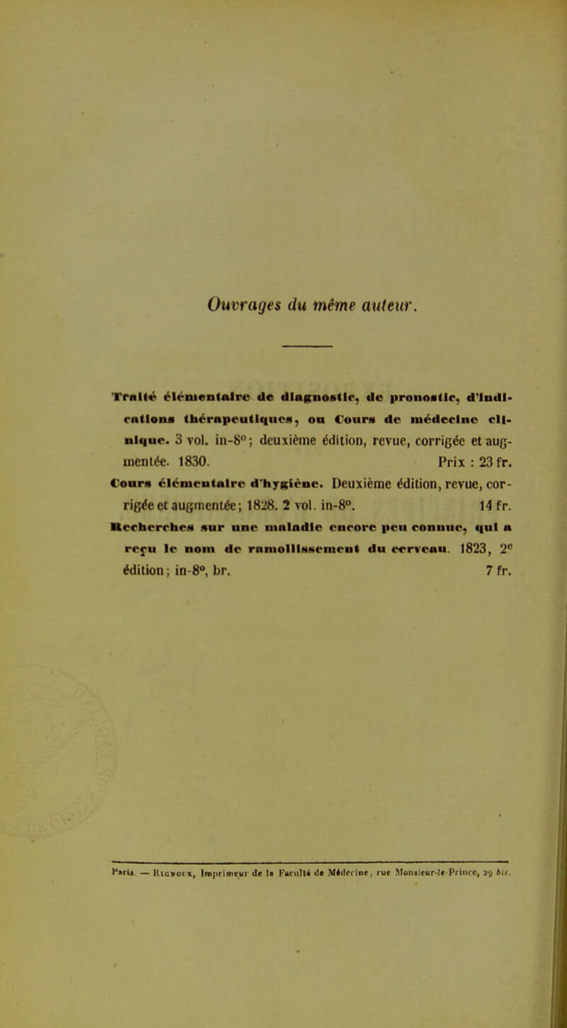 Ouvrages du même auteur. Tral(« élénientAlre de dlagnostlr, de itronoallc, d'Indl- ratlona thérapeutiques, ou Count de médecine cli- nique. 3 vol. in-S; deuxième édition, revue, corrigée et aug- mentée. 1830. Prix : 23fr. Cours élémentaire d'hygiène. Deuxième édition, revue, cor- rigée et augmentée; 1828. 2 vol. in-8°. 14 fr. Recherches sur une maladie encore peu connue, qui a refu le nom de ramollIsMement du cerveau. 1823 , 2f édition ; in-8», br. 7 fr. '*»rti — llioxorx, lni|iriiiitui' de la FarulK dt AMilfrlnc, rue Itloniitur-lt.Prince, 3a tu.