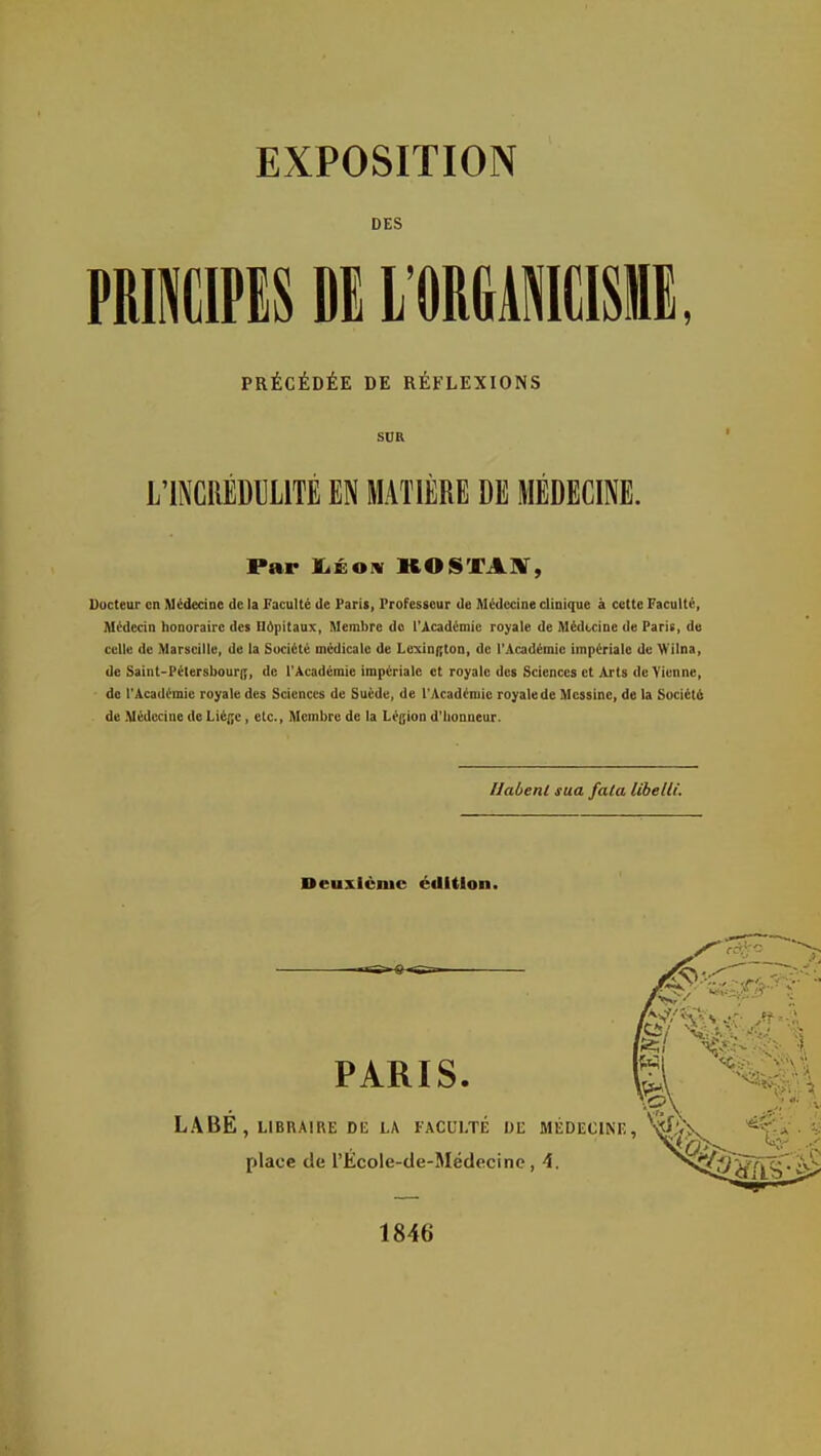 DES PRIIIPIS Dl l'ORGAlME, PRÉCÉDÉE DE RÉFLEXIONS SUR L'INCRÉDULITÉ EN MATIÈRE DE MÉDECINE. Par jLéoiv KOSTAiy, Docteur en Médecine de la Faculté de Paris, Professeur de Alédccine clinique à cette Faculté, Médecin honoraire des Ildpitaux, Membre do l'Académie royale de Médecine de Paris, de celle de Marseille, de la Société médicale de Lcxin|;ton, de l'Académie impériale de Mi'ilna, de Saint-Pétersbouri;, de l'Académie impériale et royale des Sciences et Arts de Vienne, de l'Académie royale des Sciences de Suéde, de l'Académie royale de Messine, de la Sociét6 de Médecine de Liège, etc.. Membre de la Légion d'honneur. Habenl sua faCa libelli. Deuxième édition. PARIS. /Ci MU LABE , LIBRAIRE DK LA FACULTE DE MÉDECINE, ■^U, place de l'Ecole-de-Médecinc, A. 1846