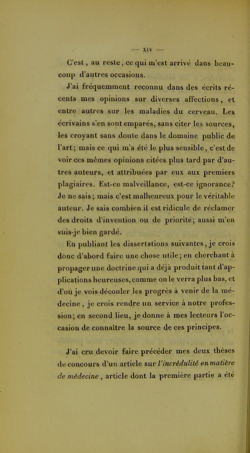 C'est, au reste, ce qui m'est arrivé dans beau- coup d'autres occasions. J'ai fréquemment reconnu dans des écrits ré- cents mes opinions sur diverses affections, et entre autres sur les maladies du cerveau. Les écrivains s'en sont emparés, sans citer les sources, les croyant sans doute dans le domaine public de l'art; mais ce qui m'a été le plus sensible, c'est de voir ces mêmes opinions citées plus tard par d'au- tres auteurs, et attribuées par eux aux premiers plagiaires. Est-ce malveillance, est-ce ignorance? Je ne sais; mais c'est malheureux pour le véritable auteur. Je sais combien il est ridicule de réclamer des droits d'invention ou de priorité; aussi m'en suis-je bien gardé. Kn publiant les dissertations suivantes, je crois donc d'abord faire une chose utile; en cherchant à propager une doctrine qui a déjà produit tant d'ap- plications heureuses, comme on le verra plus bas, et d'où je vois découler les progrès à venir de la mé- decine , je crois rendre un service à notre profes- sion; en second lieu, je donne à mes lecteurs l'oc- casion de connaître la source de ces principes. J'ai cru devoir faire précéder mes deux thèses de concours d'un article sur l'incrédulité en matière de médecine , article dont la première partie a été