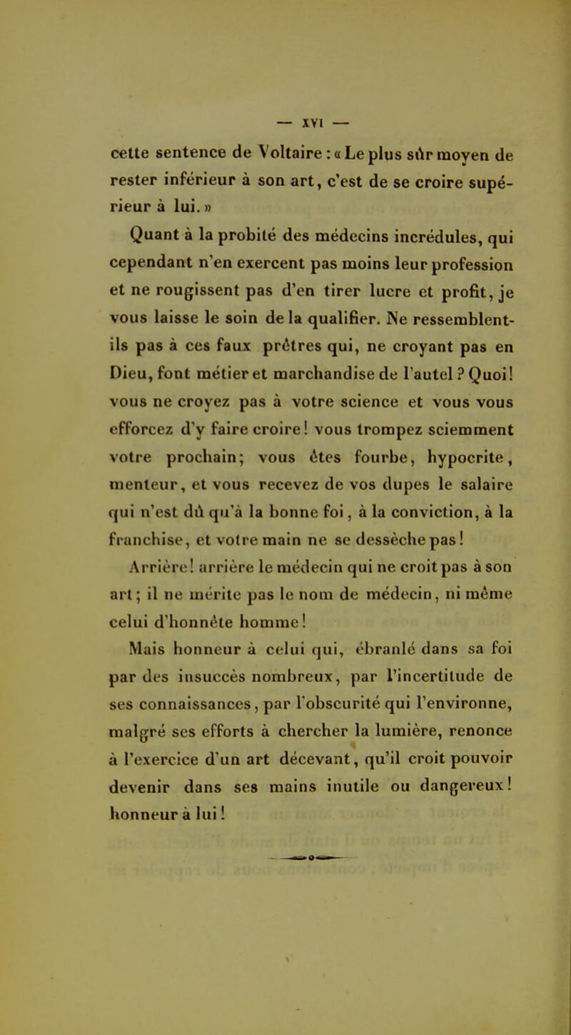 — XYI — cette sentence de Voltaire : a Le plus sAr moyen de rester inférieur à son art, c'est de se croire supé- rieur à lui. » Quant à la probité des médecins incrédules, qui cependant n'en exercent pas moins leur profession et ne rougissent pas d'en tirer lucre et profit, je vous laisse le soin de la qualifier. Ne ressemblent- ils pas à ces faux prêtres qui, ne croyant pas en Dieu, font métier et marchandise de l'autel ? Quoi! vous ne croyez pas à votre science et vous vous efforcez d'y faire croire! vous trompez sciemment votre prochain; vous êtes fourbe, hypocrite, menteur, et vous recevez de vos dupes le salaire qui n'est dû qu'à la bonne foi, à la conviction, à la franchise, et votre main ne se dessèche pas! Arrière! arrière le médecin qui ne croit pas à son art ; il ne mérite pas le nom de médecin, ni même celui d'honnête homme! Mais honneur à celui qui, ébranlé dans sa foi par des insuccès nombreux, par l'incertitude de ses connaissances, par l'obscurité qui l'environne, malgré ses efforts à chercher la lumière, renonce à l'exercice d'un art décevant, qu'il croit pouvoir devenir dans ses mains inutile ou dangereux! honneur à lui !