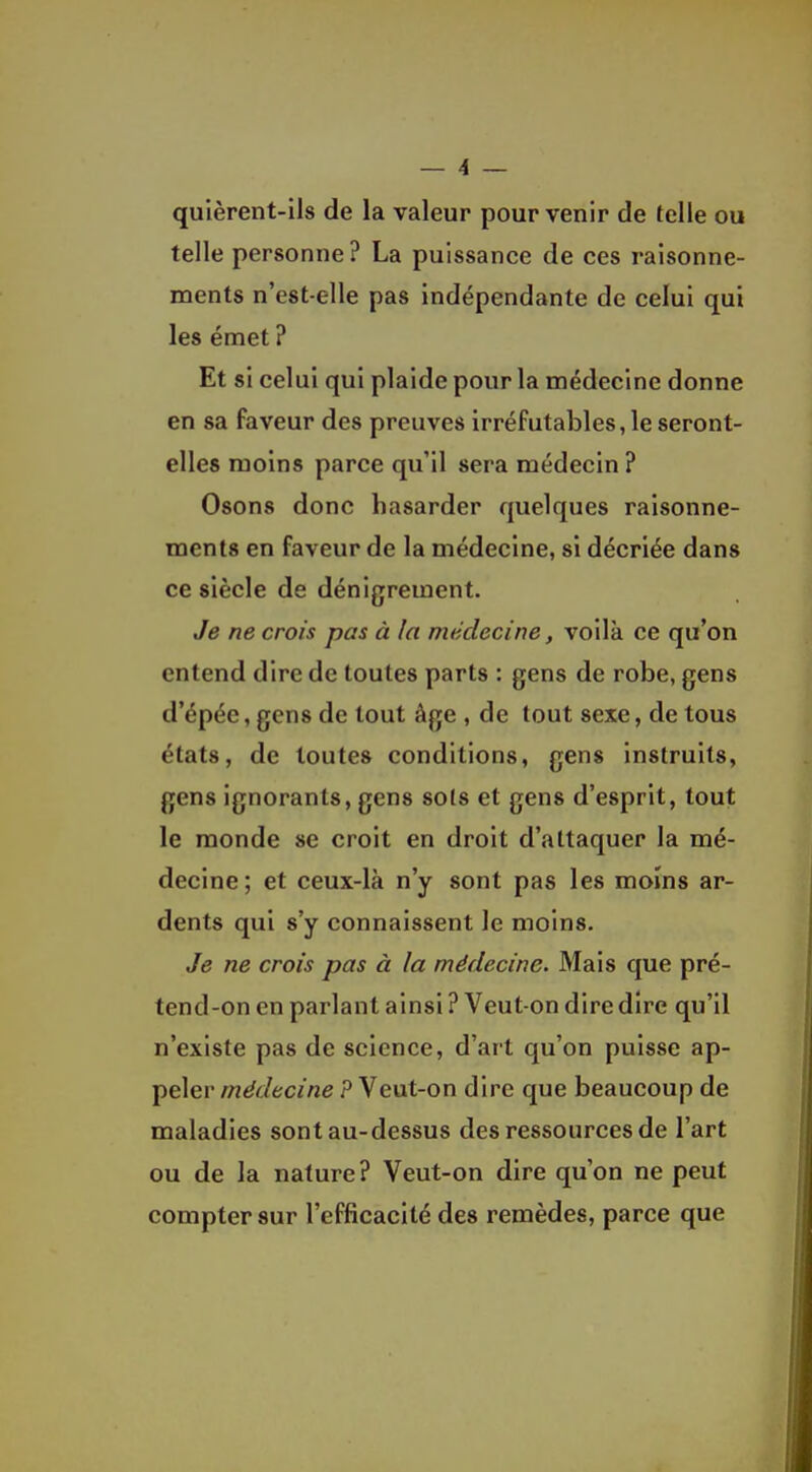 quièrent-ils de la valeur pour venir de telle ou telle personne? La puissance de ces raisonne- ments n'est-elle pas indépendante de celui qui les émet ? Et si celui qui plaide pour la médecine donne en sa faveur des preuves irréfutables, le seront- elles moins parce qu'il sera médecin ? Osons donc hasarder quelques raisonne- ments en faveur de la médecine, si décriée dans ce siècle de dénigrement. Je ne crois pas à la médecine, voilà ce qu'on entend dire de toutes parts : gens de robe, gens d'épée, gens de tout âge , de tout sexe, de tous états, de toutes conditions, gens instruits, gens ignorants, gens sots et gens d'esprit, tout le monde se croit en droit d'attaquer la mé- decine; et ceux-là n'y sont pas les moins ar- dents qui s'y connaissent le moins. Je ne crois pas à la médecine. Mais que pré- tend-on en parlant ainsi ? Veut-on dire dire qu'il n'existe pas de science, d'art qu'on puisse ap- peler médecine ? Veut-on dire que beaucoup de maladies sont au-dessus des ressources de l'art ou de la nature? Veut-on dire qu'on ne peut compter sur l'efficacité des remèdes, parce que