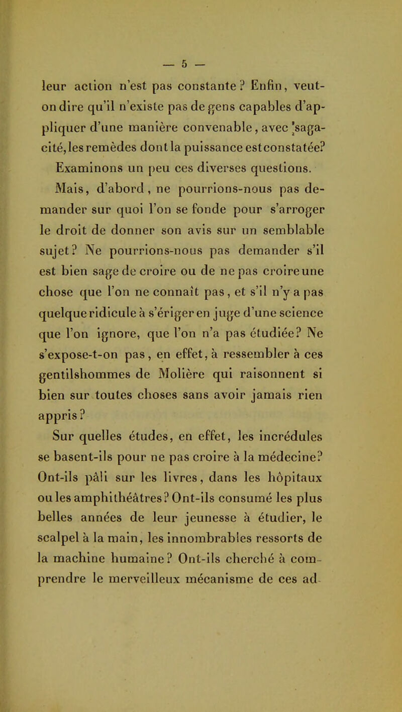 leur aciion n'est pas constante ? Enfin, veut- on dire qu'il n'existe pas de fjens capables d'ap- pliquer d'une manière convenable, avec [saga- cité, les remèdes dontla puissance estconstatée? Examinons un peu ces diverses questions. Mais, d'abord, ne pourrions-nous pas de- mander sur quoi l'on se fonde pour s'arroger le droit de donner son avis sur un semblable sujet? Ne pourrions-nous pas demander s'il est bien sage de croire ou de ne pas croire une chose que l'on ne connaît pas, et s'il n'y a pas quelque ridicule à s'ériger en juge d'une science que l'on ignore, que l'on n'a pas étudiée? Ne s'expose-t-on pas, en effet, à ressembler à ces gentilshommes de Molière qui raisonnent si bien sur toutes choses sans avoir jamais rien appris ? Sur quelles études, en effet, les incrédules se basent-ils pour ne pas croire à la médecine? Ont-ils pâli sur les livres, dans les hôpitaux ouïes amphithéâtres? Ont-ils consumé les plus belles années de leur jeunesse à étudier, le scalpel à la main, les innombrables ressorts de la machine humaine ? Ont-ils cherché à com- prendre le merveilleux mécanisme de ces ad