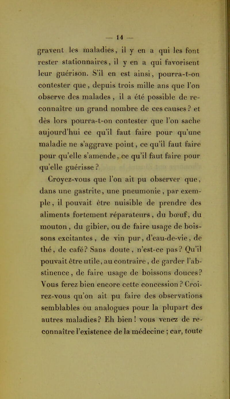 gravent les maladies, il y en a qui les font rester slationnaires, il y en a qui favorisent leur guérison. S'il en est ainsi, pourra-t-on contester que, depuis trois mille ans que l'on observe des malades , il a été possible de re- connaître un grand nombre de ces causes ? et dès lors pourra-t-on contester que l'on sache aujourd'hui ce qu'il faut faire pour qu'une maladie ne s'aggrave point, ce qu'il faut faire pour qu'elle s'amende, ce qu'il faut faire pour qu'elle guérisse ? Croyez-vous que l'on ait pu observer que, dans une gastrite, une pneumonie, par exem- ple, il pouvait être nuisible de prendre des aliments fortement réparateurs, du bœuf, du mouton, du gibier, ou de faire usage de bois- sons excitantes , de vin pur, d'eau-de-vie, de thé, de café? Sans doute, n'est-ce pas? Qu'il pouvait être utile, au contraire, de garder l'ab- stinence, de faire usage de boissons douces? Vous ferez bien encore cette concession ? Croi- rez-vous qu'on ait pu faire des observations semblables ou analogues pour la plupart des autres maladies? Eh bien ! vous venez de re- connaître l'existence de la médecine ; car, toute