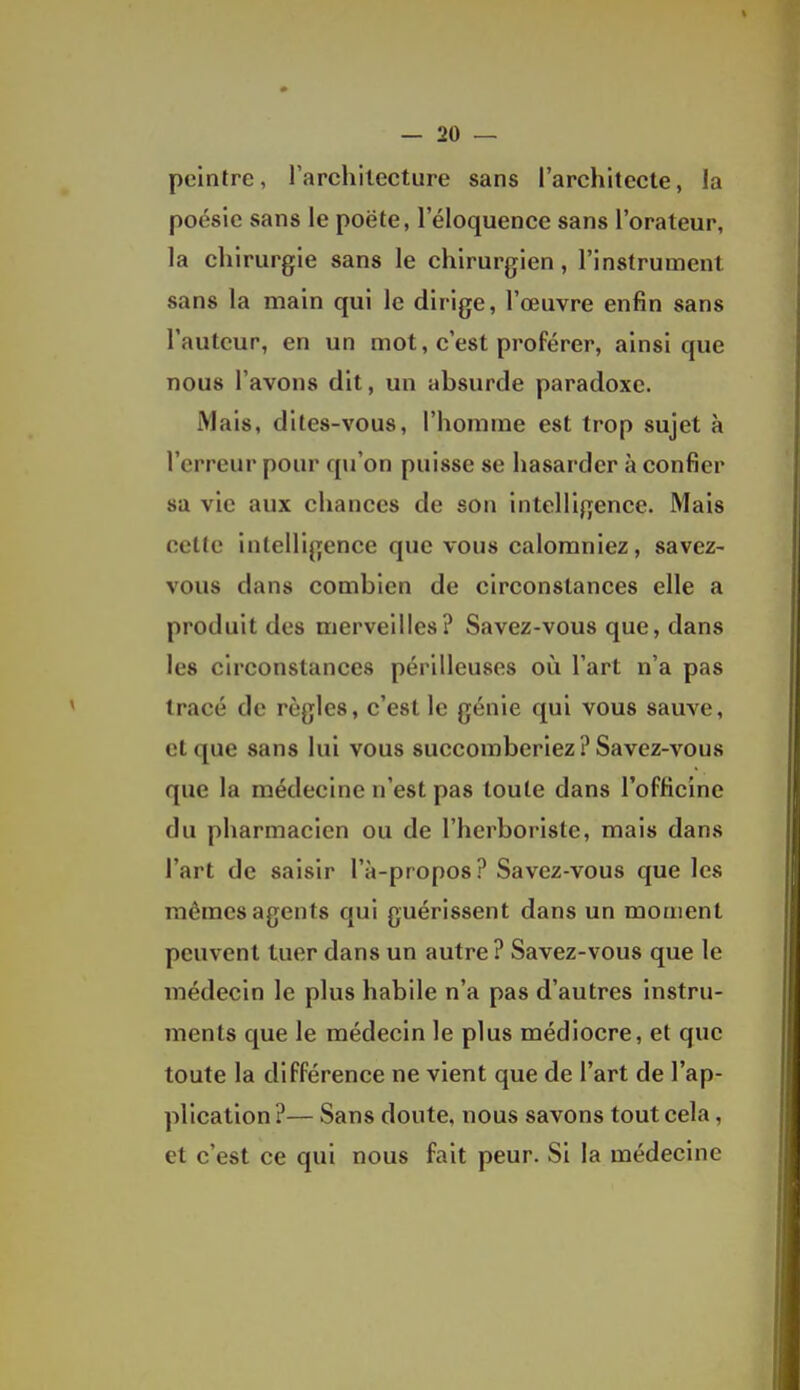 peintre, rarchilecture sans l'architecte, la poésie sans le poëte, l'éloquence sans l'orateur, la chirurgie sans le chirurgien, l'instrument sans la main qui le dirige, l'œuvre enfin sans l'auteur, en un mot, c'est proférer, ainsi que nous l'avons dit, un absurde paradoxe. Mais, dites-vous, l'homme est trop sujet à l'erreur pour qu'on puisse se hasarder à confier sa vie aux chances de son intelligence. Mais cette intelligence que vous calomniez, savez- vous dans combien de circonstances elle a produit des merveilles? Savez-vous que, dans les circonstances périlleuses où l'art n'a pas tracé de règles, c'est le génie qui vous sauve, et que sans lui vous succomberiez ? Savez-vous que la médecine n'est pas toute dans l'officine du pharmacien ou de l'herboriste, mais dans l'art de saisir l'à-propos? Savez-vous que les mêmes agents qui guérissent dans un moment peuvent tuer dans un autre ? Savez-vous que le médecin le plus habile n'a pas d'autres instru- ments que le médecin le plus médiocre, et que toute la différence ne vient que de l'art de l'ap- plication ?— Sans doute, nous savons tout cela, et c'est ce qui nous fait peur. Si la médecine
