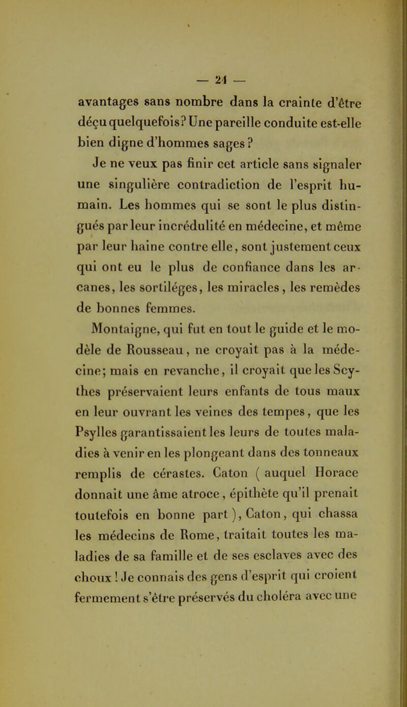 — 21 — avantages sans nombre dans la crainte d'être déçu quelquefois? Une pareille conduite est-elle bien digne d'hommes sages? Je ne veux pas finir cet article sans signaler une singulière contradiction de l'esprit hu- main. Les hommes qui se sont le plus distin- gués par leur incrédulité en médecine, et même par leur haine contre elle, sont justement ceux qui ont eu le plus de confiance dans les ar- canes, les sortilèges, les miracles, les remèdes de bonnes femmes. Montaigne, qui fut en tout le guide et le mo- dèle de Rousseau, ne croyait pas à la méde- cine; mais en revanche, il croyait que les Scy- thes préservaient leurs enfants de tous maux en leur ouvrant les veines des tempes, que les Psylles garantissaient les leurs de toutes mala- dies à venir en les plongeant dans des tonneaux remplis de cérastes. Caton ( auquel Horace donnait une âme atroce, épithète qu'il prenait toutefois en bonne part ), Caton, qui chassa les médecins de Rome, traitait toutes les ma- ladies de sa famille et de ses esclaves avec des choux ! Je connais des gens d'esprit qui croient fermement s'être préservés du choléra avec une