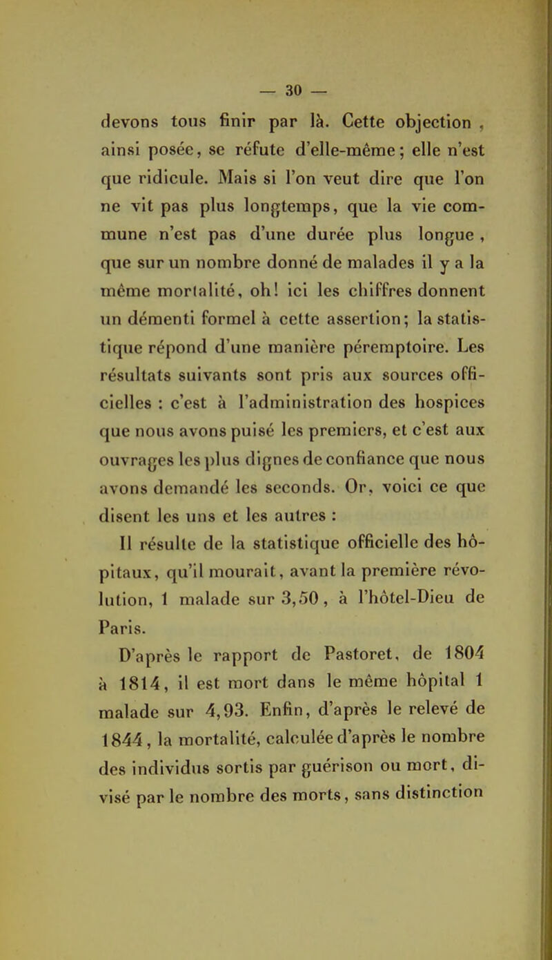 devons tous finir par là. Cette objection , ainsi posée, se réfute d'elle-même ; elle n'est que ridicule. Mais si l'on veut dire que l'on ne vit pas plus longtemps, que la vie com- mune n'est pas d'une durée plus longue, que sur un nombre donné de malades il y a la même mortalité, oh! ici les chiffres donnent im démenti formel à cette assertion; la statis- tique répond d'une manière péremptoire. Les résultats suivants sont pris aux sources offi- cielles : c'est à l'administration des hospices que nous avons puisé les premiers, et c'est aux ouvrages les plus dignes de confiance que nous avons demandé les seconds. Or, voici ce que disent les uns et les autres : Il résulte de la statistique officielle des hô- pitaux, qu'il mourait, avant la première révo- lution, 1 malade sur 3,50, à l'hôtel-Dieu de Paris. D'après le rapport de Pastoret, de 1804 à 1814, il est mort dans le même hôpital 1 malade sur 4,93. Enfin, d'après le relevé de 1844, la mortalité, calculée d'après le nombre des individus sortis par guérison ou mort, di- visé par le nombre des morts, sans distinction