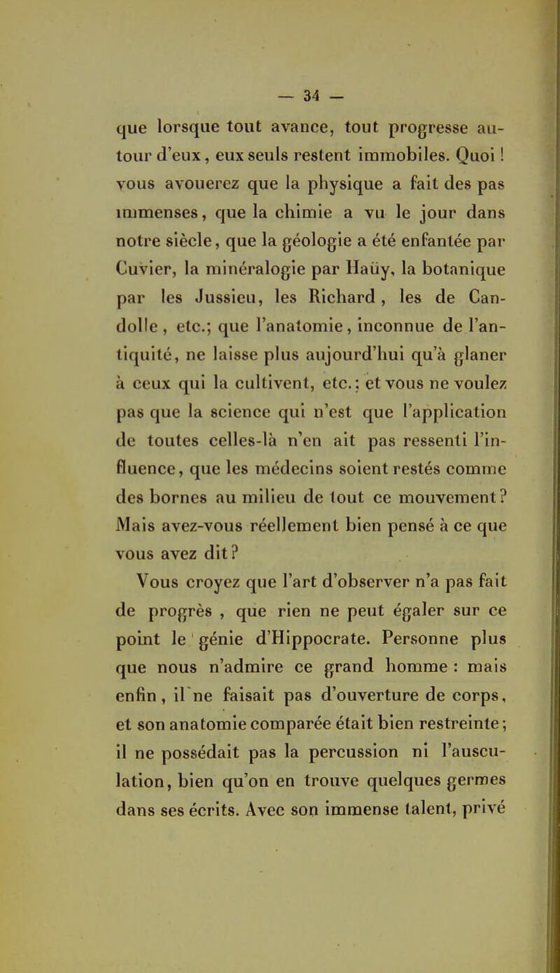 que lorsque tout avance, tout progresse au- tour d'eux, eux seuls restent immobiles. Quoi ! vous avouerez que la physique a fait des pas immenses, que la chimie a vu le jour dans notre siècle, que la géologie a été enfantée par Cuvier, la minéralogie par Haùy, la botanique par les Jussicu, les Richard, les de Can- dolie , etc.; que l'analomie, inconnue de l'an- tiquité, ne laisse plus aujourd'hui qu'à glaner à ceux qui la cultivent, etc.; et vous ne voulez pas que la science qui n'est que l'application de toutes celles-là n'en ait pas ressenti l'in- fluence, que les médecins soient restés comme des bornes au milieu de tout ce mouvement ? Mais avez-vous réellement bien pensé à ce que vous avez dit? Vous croyez que l'art d'observer n'a pas fait de progrès , que rien ne peut égaler sur ce point le génie d'Hippocrate. Personne plus que nous n'admire ce grand homme : mais enfin, il ne faisait pas d'ouverture de corps, et son anatomiecomparée était bien restreinte; il ne possédait pas la percussion ni l'auscu- lation, bien qu'on en trouve quelques germes dans ses écrits. Avec son immense talent, privé