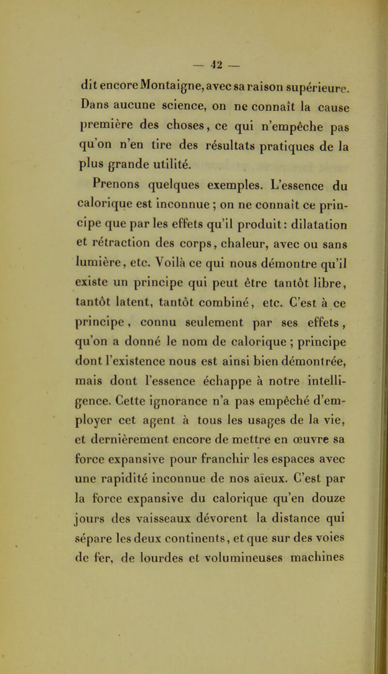 dit encore Montaigne, avec sa raison supérieure. Dans aucune science, on ne connaît la cause première des choses, ce qui n'empêche pas qu'on n'en tire des résultats pratiques de la plus grande utilité. Prenons quelques exemples. L'essence du calorique est inconnue ; on ne connaît ce prin- cipe que par les effets qu'il produit: dilatation et rétraction des corps, chaleur, avec ou sans lumière, etc. Voilà ce qui nous démontre qu'il existe un principe qui peut être tantôt libre, tantôt latent, tantôt combiné, etc. C'est à ce principe, connu seulement par ses effets, qu'on a donné le nom de calorique ; principe dont l'existence nous est ainsi bien démontrée, mais dont l'essence échappe à notre intelli- gence. Cette ignorance n'a pas empêché d'em- ployer cet agent à tous les usages de la vie, et dernièrement encore de mettre en œuvre sa force expansive pour franchir les espaces avec une rapidité inconnue de nos aïeux. C'est par la force expansive du calorique qu'en douze jours des vaisseaux dévorent la distance qui sépare les deux continents, et que sur des voies de fer, de lourdes et volumineuses machines
