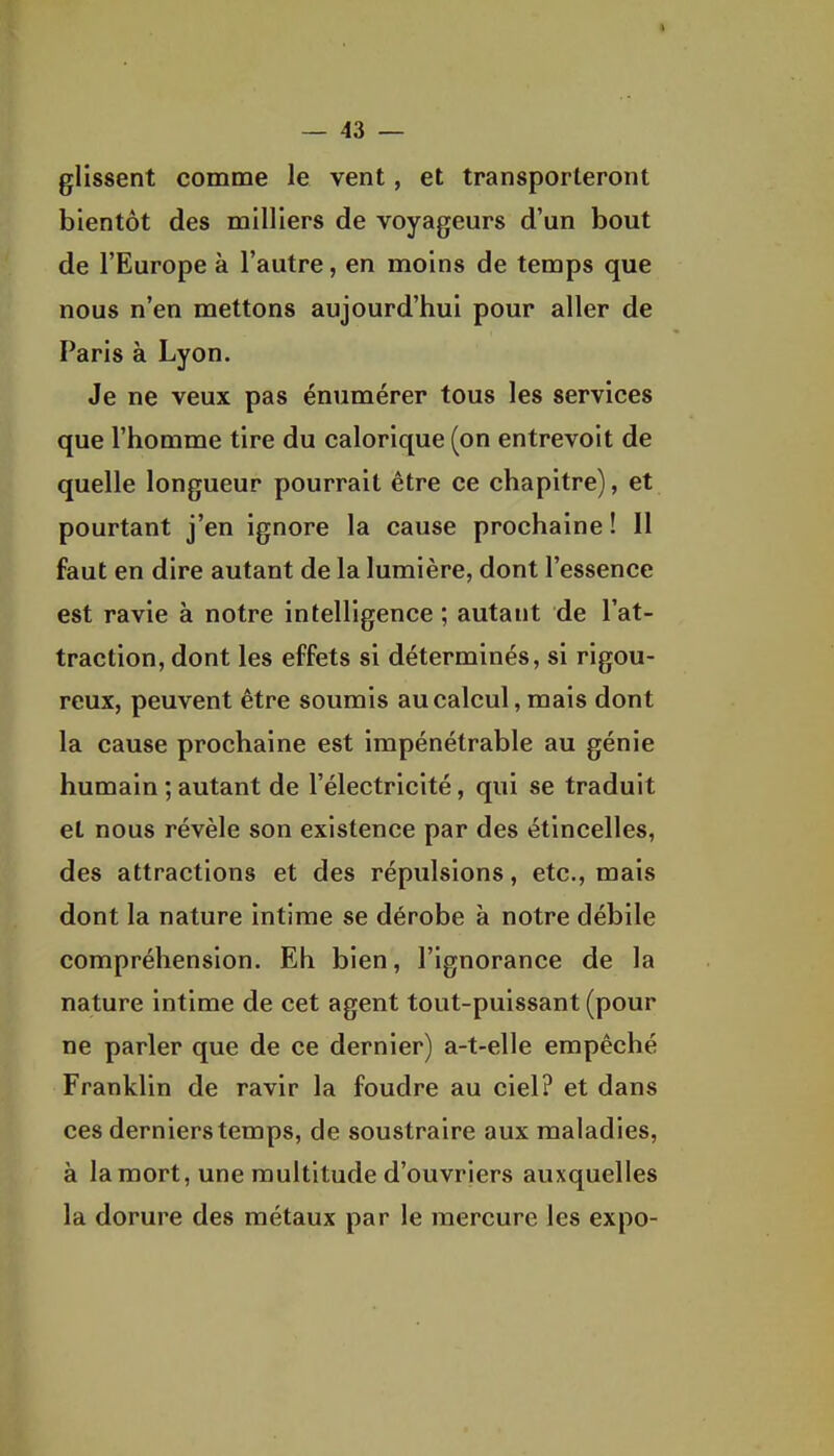 glissent comme le vent, et transporteront bientôt des milliers de voyageurs d'un bout de l'Europe à l'autre, en moins de temps que nous n'en mettons aujourd'hui pour aller de Paris à Lyon. Je ne veux pas énumérer tous les services que l'homme tire du calorique (on entrevoit de quelle longueur pourrait être ce chapitre), et pourtant j'en ignore la cause prochaine ! 11 faut en dire autant de la lumière, dont l'essence est ravie à notre intelligence ; autant de l'at- traction, dont les effets si déterminés, si rigou- reux, peuvent être soumis au calcul, mais dont la cause prochaine est impénétrable au génie humain ; autant de l'électricité, qui se traduit et nous révèle son existence par des étincelles, des attractions et des répulsions, etc., mais dont la nature intime se dérobe à notre débile compréhension. Eh bien, l'ignorance de la nature intime de cet agent tout-puissant (pour ne parler que de ce dernier) a-t-elle empêché Franklin de ravir la foudre au ciel? et dans ces derniers temps, de soustraire aux maladies, à la mort, une multitude d'ouvriers auxquelles la dorure des métaux par le mercure les expo-