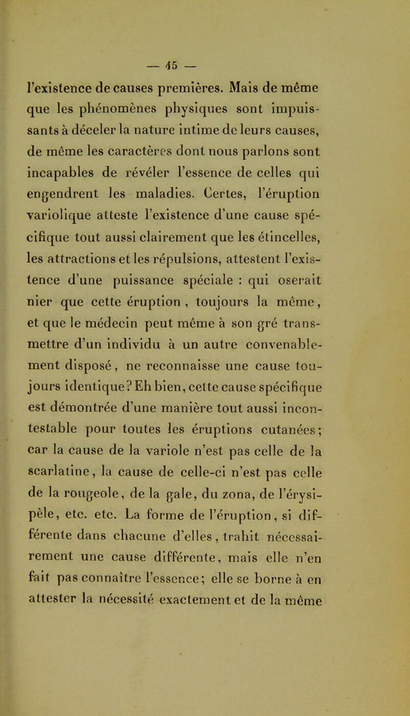 Texislence de causes premières. Mais de même que les phénomènes physiques sont impuis- sants à déceler la nature intime de leurs causes, de même les caractères dont nous parlons sont incapables de révéler l'essence de celles qui engendrent les maladies. Certes, l'éruption variolique atteste l'existence d'une cause spé- cifique tout aussi clairement que les étincelles, les attractions et les répulsions, attestent l'exis- tence d'une puissance spéciale : qui oserait nier que cette éruption, toujours la même, et que le médecin peut même à son gré trans- mettre d'un individu à un autre convenable- ment disposé, ne reconnaisse une cause tou- jours identique? Eh bien, celte cause spécifique est démontrée d'une manière tout aussi incon- testable pour toutes les éruptions cutanées; car la cause de la variole n'est pas celle de la scarlatine, la cause de celle-ci n'est pas celle de la rougeole, de la gale, du zona, de l'érysi- pèle, etc. etc. La forme de l'éruption, si dif- férente dans chacune d'elles, trahit nécessai- rement une cause différente, mais elle n'en fait pas connaître l'essence; elle se borne à en attester la nécessité exactement et de la même