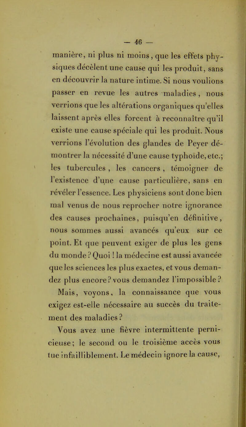 manière, ni plus ni moins, que les effets phy- siques décèlent une cause qui les produit, sans en découvrir la nature intime. Si nous voulions passer en revue les autres maladies, nous verrions que les altérations organiques qu'elles laissent après elles forcent à reconnaître qu'il existe une cause spéciale qui les produit. Nous verrions l'évolution des glandes de Peyer dé- montrer la nécessité d'une cause typhoïde, etc.; les tubercules, les cancers, témoigner de l'existence d'une cause particulière, sans en révéler l'essence. Les physiciens sont donc bien mal venus de nous reprocher notre ignorance des causes prochaines, puisqu'on définitive, nous sommes aussi avancés qu'eux sur ce point. Et que peuvent exiger de plus les gens du monde ? Quoi ! la médecine est aussi avancée que les sciences les plus exactes, et vous deman- dez plus encore? vous demandez l'impossible? Mais, voyons, la connaissance que vous exigez est-elle nécessaire au succès du traite- ment des maladies? Vous avez une fièvre intermittente perni- cieuse; le second ou le troisième accès vous lue infailliblement. Le médecin ignore la cause.