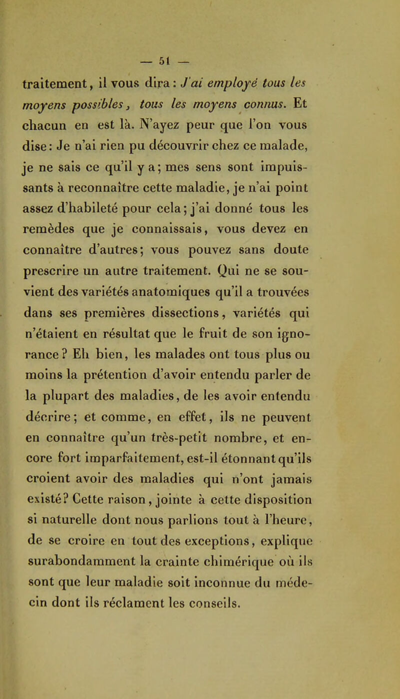 traitement, il vous dira : J'ai employé tous les moyens possibles j tous les moyens connus. Et chacun en est là. N'ayez peur que l'on vous dise : Je n'ai rien pu découvrir chez ce malade, je ne sais ce qu'il y a ; mes sens sont impuis- sants à reconnaître cette maladie, je n'ai point assez d'habileté pour cela ; j'ai donné tous les remèdes que je connaissais, vous devez en connaître d'autres; vous pouvez sans doute prescrire un autre traitement. Qui ne se sou- vient des variétés anatomiques qu'il a trouvées dans ses premières dissections, variétés qui n'étaient en résultat que le fruit de son igno- rance ? Eh bien, les malades ont tous plus ou moins la prétention d'avoir entendu parler de la plupart des maladies, de les avoir entendu décrire; et comme, en effet, ils ne peuvent en connaître qu'un très-petit nombre, et en- core fort imparfaitement, est-il étonnant qu'ils croient avoir des maladies qui n'ont jamais existé? Cette raison, jointe à cette disposition si naturelle dont nous parlions tout à l'heure, de se croire en tout des exceptions, explique surabondamment la crainte chimérique où ils sont que leur maladie soit inconnue du méde- cin dont ils réclament les conseils.