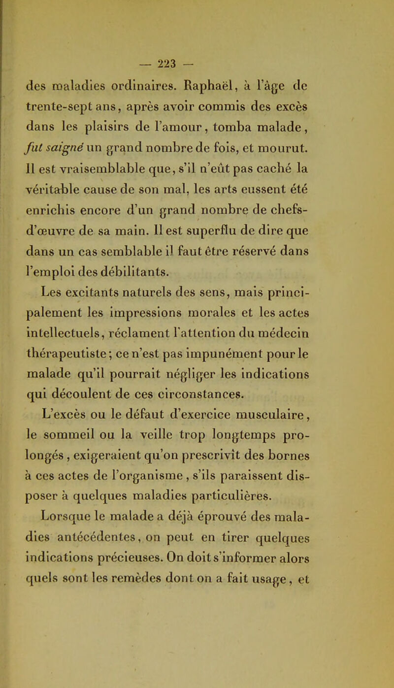 des maladies ordinaires. Raphaël, à l'âge de trente-sept ans, après avoir commis des excès dans les plaisirs de l'amour, tomba malade, fut saigné un grand nombre de fois, et mourut. 11 est vraisemblable que, s'il n'eût pas caché la véritable cause de son mal, les arts eussent été enrichis encore d'un grand nombre de chefs- d'œuvre de sa main. Il est superflu de dire que dans un cas semblable il faut être réservé dans l'emploi des débilitants. Les excitants naturels des sens, mais princi- palement les impressions morales et les actes intellectuels, réclament l'attention du médecin thérapeutiste; ce n'est pas impunément pour le malade qu'il pourrait négliger les indications qui découlent de ces circonstances. L'excès ou le défaut d'exercice musculaire, le sommeil ou la veille trop longtemps pro- longés , exigeraient qu'on prescrivit des bornes à ces actes de l'organisme , s'ils paraissent dis- poser à quelques maladies particulières. Lorsque le malade a déjà éprouvé des mala- dies antécédentes, on peut en tirer quelques indications précieuses. On doit s'informer alors quels sont les remèdes dont on a fait usage, et