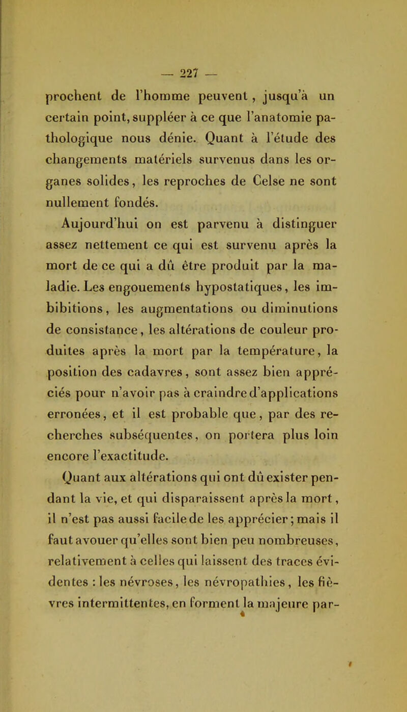 prochent de l'homme peuvent, jusqu'à un certain point, suppléer à ce que l'anatomie pa- thologique nous dénie. Quant à l'étude des changements matériels survenus dans les or- ganes solides, les reproches de Celse ne sont nullement fondés. Aujourd'hui on est parvenu à distinguer assez nettement ce qui est survenu après la mort de ce qui a dû être produit par la ma- ladie. Les engouements hypostatiques, les im- bibitions, les augmentations ou diminutions de consistance, les altérations de couleur pro- duites après la mort par la température, la position des cadavres, sont assez bien appré- ciés pour n'avoir pas à craindre d'applications erronées, et il est probable que, par des re- cherches subséquentes, on portera plus loin encore l'exactitude. Quant aux altérations qui ont dû exister pen- dant la vie, et qui disparaissent après la mort, il n'est pas aussi facile de les apprécier ; mais il faut avouer qu'elles sont bien peu nombreuses, relativement à celles qui laissent des traces évi- dentes : les névroses, les névropatliies, les fiè- vres intermittentes, en forment la mîijeure par-