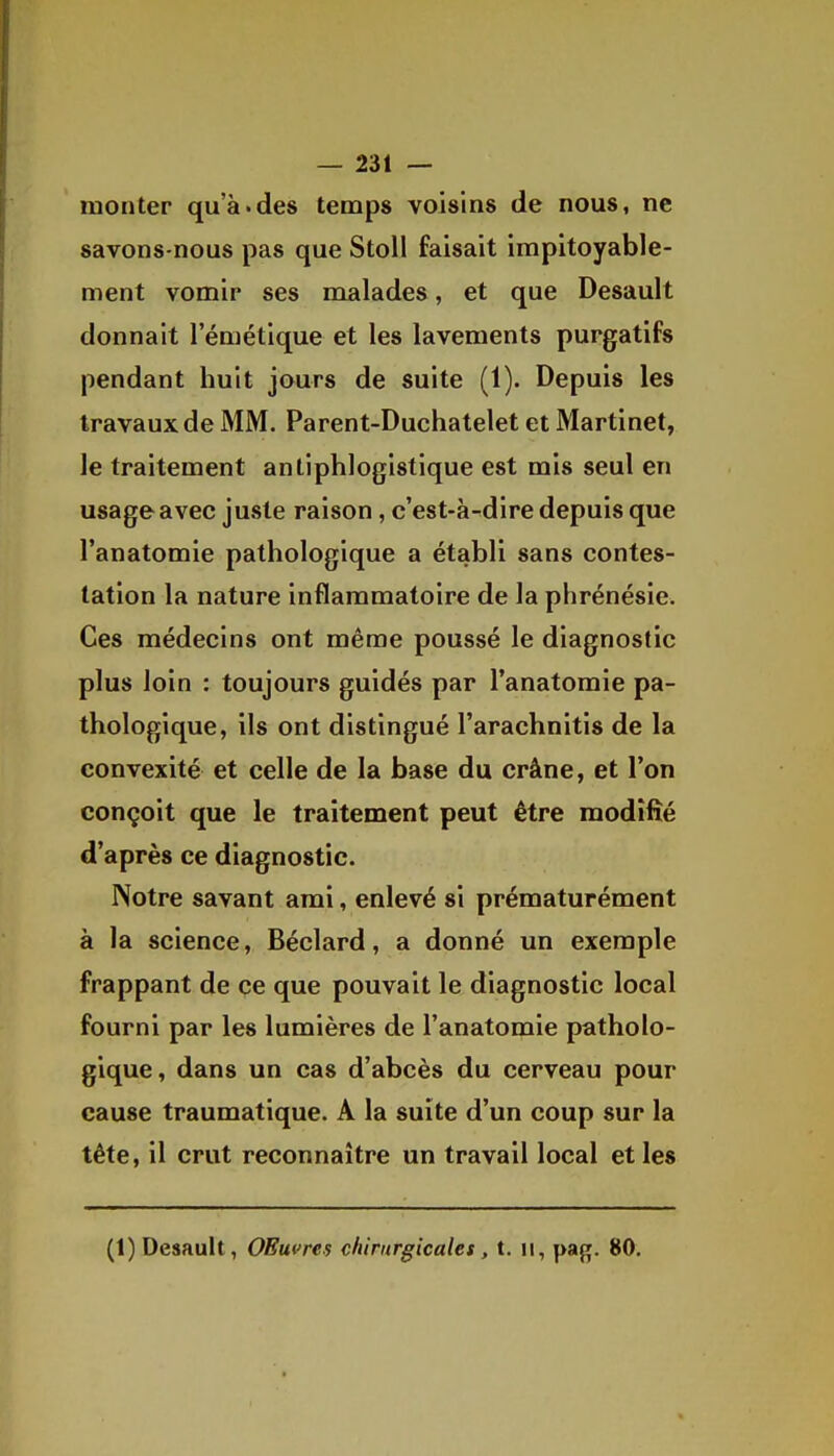 monter qu'à.des temps voisins de nous, ne savons-nous pas que Stoll faisait impitoyable- ment vomir ses malades, et que Desault donnait l'émétique et les lavements purgatifs pendant huit jours de suite (1). Depuis les travaux de MM. Parent-Duchatelet et Martinet, le traitement antiphlogistique est mis seul en usage avec juste raison, c'est-à-dire depuis que l'anatomie pathologique a établi sans contes- tation la nature inflammatoire de la phrénésie. Ces médecins ont même poussé le diagnostic plus loin : toujours guidés par l'anatomie pa- thologique, ils ont distingué l'arachnitis de la convexité et celle de la base du crâne, et l'on conçoit que le traitement peut être modifié d'après ce diagnostic. Notre savant ami, enlevé si prématurément à la science, Béclard, a donné un exemple frappant de ce que pouvait le diagnostic local fourni par les lumières de l'anatomie patholo- gique, dans un cas d'abcès du cerveau pour cause traumatique. A la suite d'un coup sur la tête, il crut reconnaître un travail local et les (1) Desault, OBuvres chirurgicales, t. ii, pag. 80,