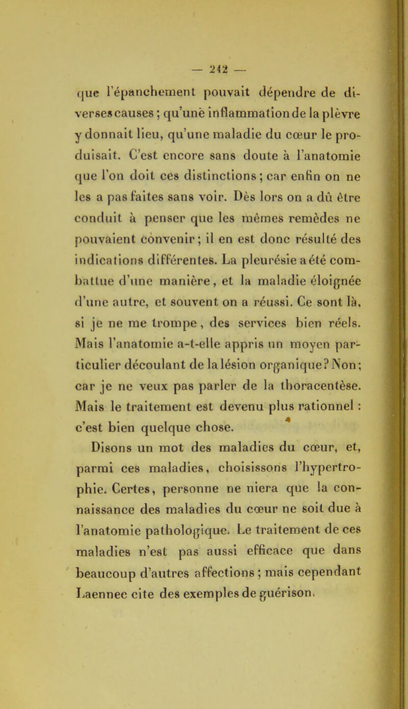 — 2<2 — que l'épanchement pouvait dépendre de di- verses causes ; qu'une inflammation delà plèvre y donnait lieu, qu'une maladie du cœur le pro- duisait. C'est encore sans doute à l'anatomie que l'on doit ces distinctions ; car enfin on ne les a pas faites sans voir. Dès lors on a dû être conduit à penser que les mêmes remèdes ne pouvaient convenir; il en est donc résulté des indications difFérentes. La pleurésie aété com- battue d'une manière, et la maladie éloignée d'une autre, et souvent on a réussi. Ce sont là, si je ne me trompe, des services bien réels. Mais l'anatomie a-t-elle appris un moyen par- ticulier découlant de la lésion organique? Non; car je ne veux pas parler de la ihoracentèse. Mais le traitement est devenu plus rationnel : c'est bien quelque chose. Disons un mot des maladies du cœur, et, parmi ces maladies, choisissons l'hypertro- phie. Certes, personne ne niera que la con- naissance des maladies du cœur ne soit due à l'anatomie pathologique. Le traitement de ces maladies n'est pas aussi efficace que dans beaucoup d'autres affections; mais cependant Laennee cite des exemples de guérison.