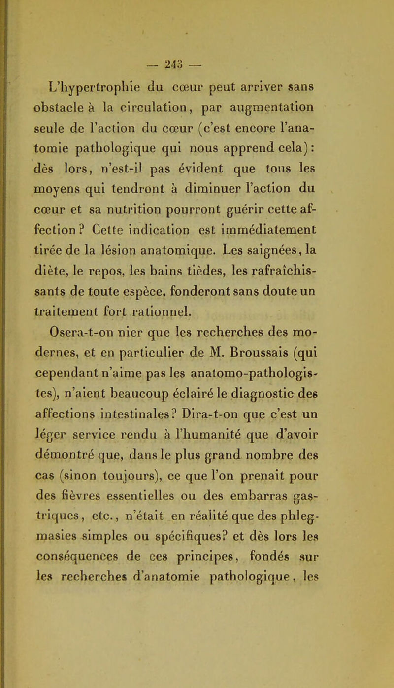 L'hypertrophie du cœur peut arriver sans obstacle à la circulation, par augmentation seule de l'action du cœur (c'est encore l'ana- tomie pathologique qui nous apprend cela) : dès lors, n'est-il pas évident que tous les moyens qui tendront à diminuer l'action du cœur et sa nutrition pourront guérir cette af- fection ? Cette indication est immédiatement tirée de la lésion anatomique. Les saignées, la diète, le repos, les bains tièdes, les rafraîchis- sants de toute espèce, fonderont sans doute un traitement fort rationnel. Osera-t-on nier que les recherches des mo- dernes, et en particulier de M. Broussais (qui cependant n'aime pas les anatomo-pathologis- tes), n'aient beaucoup éclairé le diagnostic des affections intestinales? Dira-t-on que c'est un léger service rendu à l'humanité que d'avoir démontré que, dans le plus grand nombre des cas (sinon toujours), ce que l'on prenait pour des fièvres essentielles ou des embarras gas- triques, etc., n'était en réalité que des phleg- raasies simples ou spécifiques? et dès lors les conséquences de ces principes, fondés sur les recherches d'anatomie pathologique, les