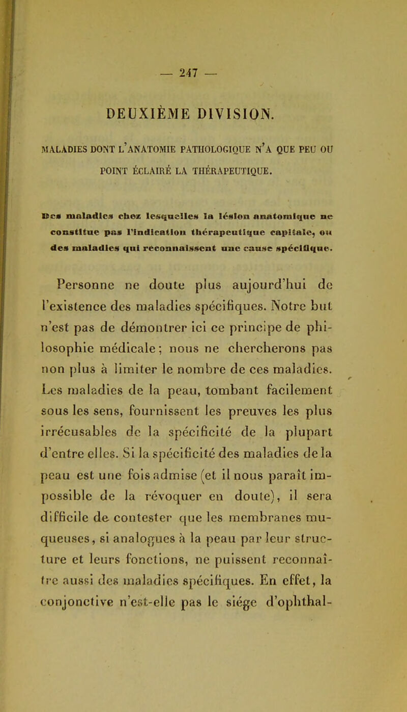 DEUXIÈME DIVISION. MALADIES DONT l'aNATOMIE PATHOLOGIQUE n'A QUE PEU OU POINT ÉCLAIRÉ LA THÉRAPEUTIQUE. Dca maladies chez lesquelles la lésion nnatomlque ne constitue pas l'Indicatlou thérapeutlqne capitale, ou des maladies qui reconnaissent une cause spéclOqne. Personne ne doute plus aujourd'hui de l'existence des maladies spécifiques. Notre but n'est pas de démontrer ici ce principe de phi- losophie médicale ; nous ne chercherons pas non plus à limiter le nombre de ces maladies. Les maladies de la peau, tombant facilement sous les sens, fournissent les preuves les plus irrécusables de la spécificité de la plupart d'entre elles. Si la spécificité des maladies delà peau est une fois admise (et il nous paraît im- possible de la révoquer en doute), il sera difficile de contester que les membranes mu- queuses, si analogues à la peau par leur struc- ture et leurs fonctions, ne puissent reconnaî- lî'c aussi des maladies spécifiques. En effet, la conjonctive n'est-elle pas le siège d'ophthal-