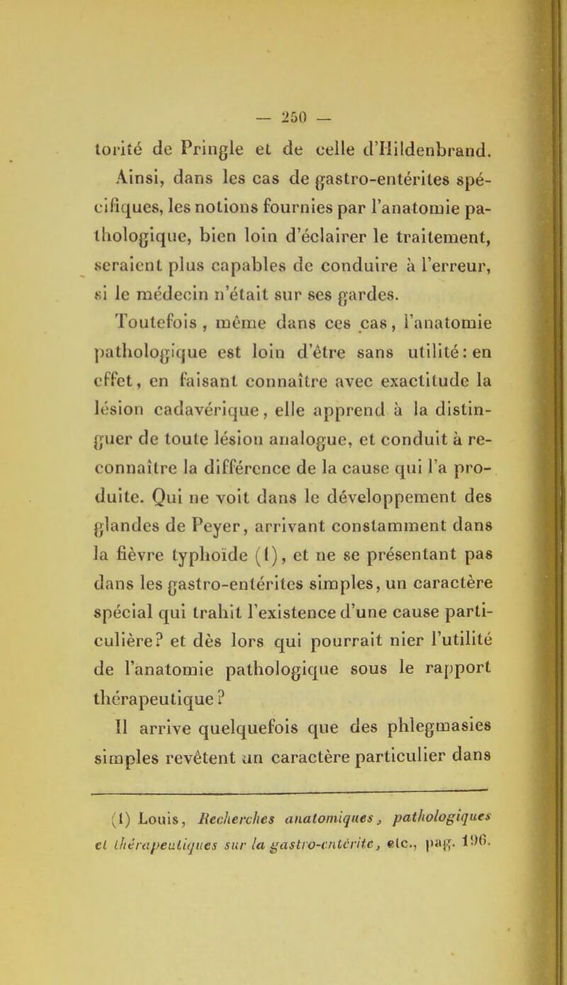 torité de Pringle et de celle d'Hildenbrand. Ainsi, dans les cas de gastro-entérites spé- cifiques, les notions fournies par l'anatomie pa- thologique, bien loin d'éclairer le traitement, seraient plus capables de conduire à l'erreur, si le médecin n'était sur ses gardes. Toutefois, même dans ces pas, l'anatomie pathologique est loin d'être sans utilité: en effet, en faisant connaître avec exactitude la lésion cadavérique, elle apprend à la distin- guer de toute lésion analogue, et conduit à re- connaître la différence de la cause qui l'a pro- duite. Qui ne voit dans le développement des glandes de Peyer, arrivant constamment dans la fièvre typhoïde (1), et ne se présentant pas dans les gastro-entérites simples, un caractère spécial qui trahit l'existence d'une cause parti- culière? et dès lors qui pourrait nier l'utilité de l'anatomie pathologique sous le rapport thérapeutique ? Il arrive quelquefois que des phlegmasies simples revêtent un caractère particulier dans (1) Louis, Recherches analoniiquesj, pathologiques el ihérapeiiliqiies sur la gastio-cnUritc, elc, paj^.