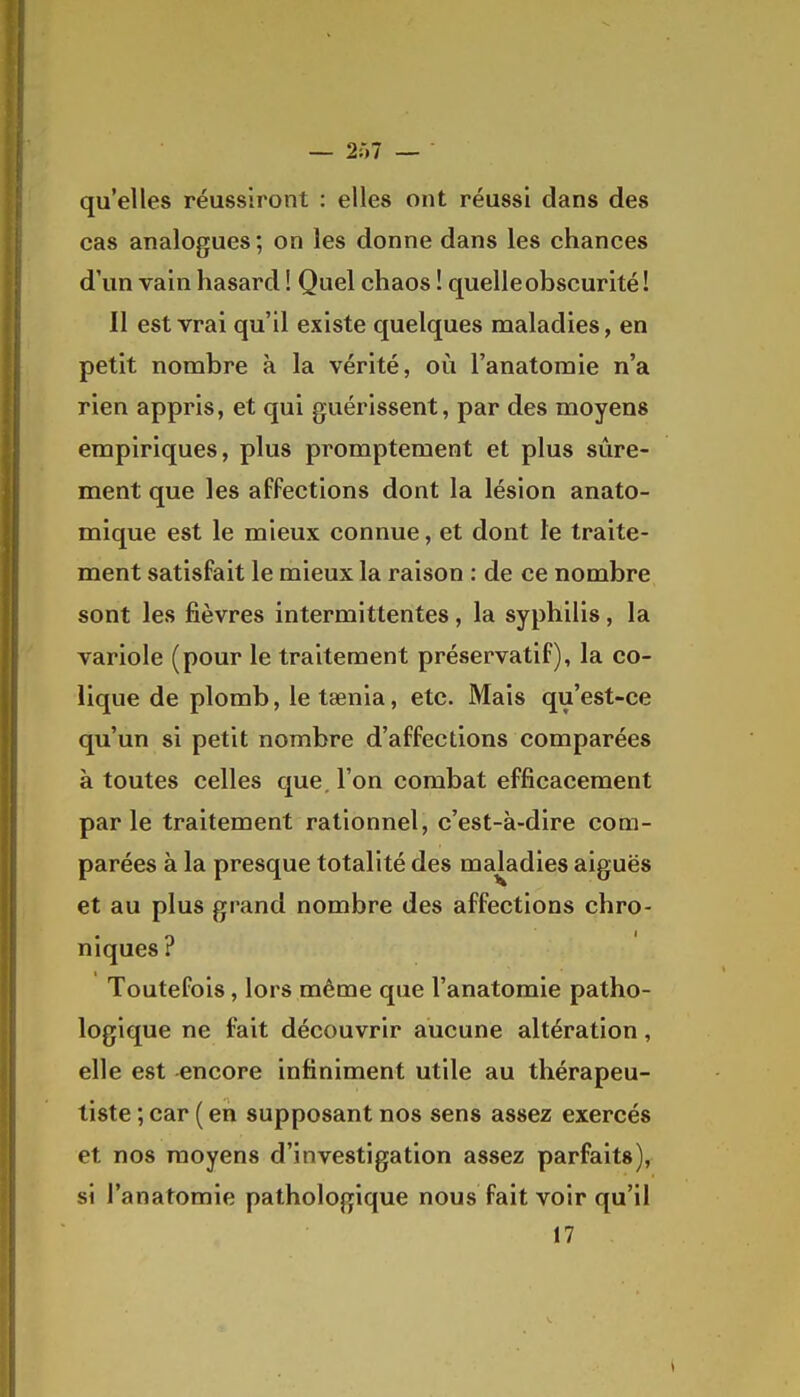 qu'elles réussiront : elles ont réussi dans des cas analogues; on les donne dans les chances d'un vain hasard ! Quel chaos ! quelle obscurité! Il est vrai qu'il existe quelques maladies, en petit nombre à la vérité, oii l'anatoraie n'a rien appris, et qui guérissent, par des moyens empiriques, plus promptement et plus sûre- ment que les affections dont la lésion anato- mique est le mieux connue, et dont te traite- ment satisfait le mieux la raison : de ce nombre sont les fièvres intermittentes, la syphilis, la variole (pour le traitement préservatif), la co- lique de plomb, le taenia, etc. Mais qu'est-ce qu'un si petit nombre d'affections comparées à toutes celles que, l'on combat efficacement parle traitement rationnel, c'est-à-dire com- parées à la presque totalité des maladies aiguës et au plus grand nombre des affections chro- niques ? Toutefois, lors même que l'anatomie patho- logique ne fait découvrir aucune altération, elle est encore infiniment utile au thérapeu- tiste ; car ( en supposant nos sens assez exercés et nos moyens d'investigation assez parfaits), si l'anatomie pathologique nous fait voir qu'il 17