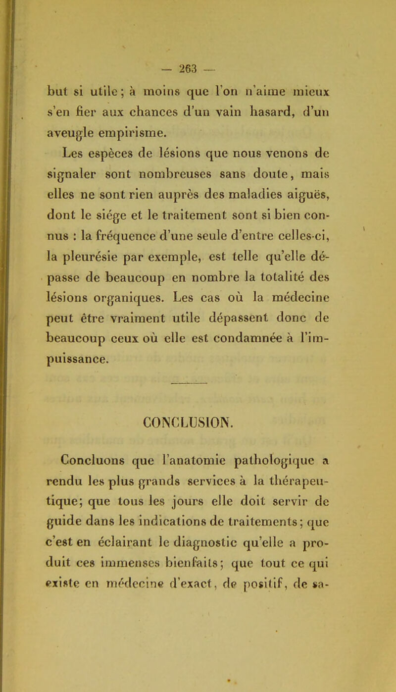 but si utile; à moins que l'on n'aime mieux s'en fier aux chances d'un vain hasard, d'un aveugle empirisme. Les espèces de lésions que nous venons de signaler sont nombreuses sans doute, mais elles ne sont rien auprès des maladies aiguës, dont le siège et le traitement sont si bien con- nus : la fréquence d'une seule d'entre celles-ci, la pleurésie par exemple, est telle qu'elle dé- passe de beaucoup en nombre la totalité des lésions organiques. Les cas où la médecine peut être vraiment utile dépassent donc de beaucoup ceux où elle est condamnée à l'im- puissance. CONCLUSION. Concluons que l'anatomie pathologique a rendu les plus grands services à la thérapeu- tique; que tous les jours elle doit servir de guide dans les indications de traitements; que c'est en éclairant le diagnostic qu'elle a pro- duit ces immenses bienfaits; que tout ce qui existe en médecine d'exact, do positif, de »a-