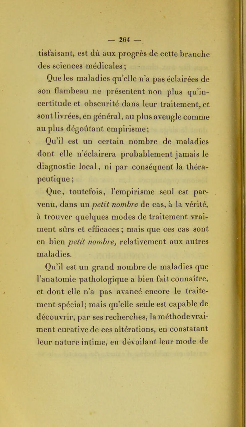 tisfaisant, est dû aux profjrès de cette branche des sciences médicales; Que les maladies qu'elle n'a pas éclairées de son flambeau ne présentent non plus qu'in- certitude et obscurité dans leur traitement, et sont livrées, en général, au plus aveugle comme au plus dégoûtant empirisme; Qu'il est un certain nombre de maladies dont elle n'éclairera probablement jamais le diagnostic local, ni par conséquent la théra- peutique; Que, toutefois, l'empirisme seul est par- venu, dans un petit nombre de cas, à la vérité, à trouver quelques modes de traitement vrai- ment sûrs et efficaces ; mais que ces cas sont en bien petit nombre, relativement aux autres maladies. Qu'il est un grand nombre de maladies que l'anatomie pathologique a bien fait connaître, et dont elle n'a pas avancé encore le traite- ment spécial; mais qu'elle seule est capable de découvrir, par ses recherches, la méthode vrai- ment curativede ces altérations, en constatant leur nature intime, en dévoilant leur mode de