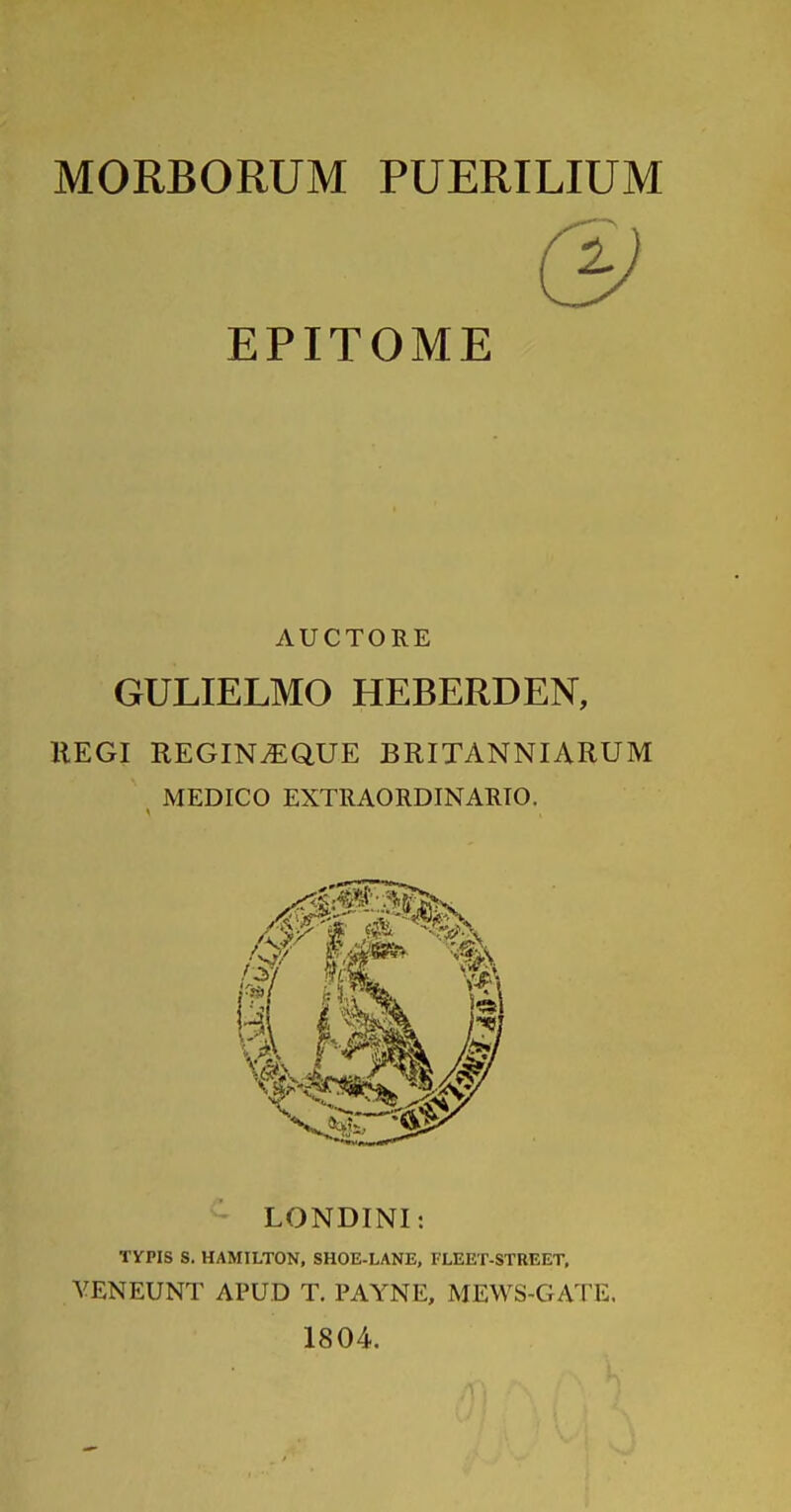 MORBORUM PUERILIUM & EPITOME AUCTORE GULIELMO HEBERDEN, llEGI REGIN.EQUE BRITANNIARUM , MEDICO EXTRAORDINARIO. LONDINI: TVPIS S. HAMILTON, SHOE-LANE, FLEET-STREET. VENEUNT APUD T. PAYNE, MEWS-GATE. 1804.