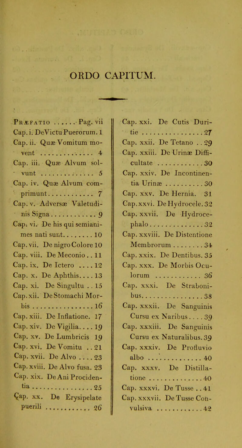 ORDO CAPITUM. pR.«FATIO Pag. vii Cap. i. DeVictuPuerorum. 1 Cap. ii. Quae Vomitum mo- vent 4 Cap. iii. Quae Alvum sol- vunt 5 Cap. iv. Quae Alvum com- priraunt 7 Cap.v. Adversae Valetudi- nis Signa 9 Cap; vi. De his qui semiani- mes nati sunt 10 Cap. vii. De nigro Colore 10 Cap. viii. De Meconio.. 11 Cap. ix, De Ictero .... 12 Cap. X. De Aphthis.... 13 Cap. xi. De Singultu .. 15 Cap.xii. De Stomachi Mor- bis l6 Cap. xiii. De Inflatione. 17 Cap. xiv. De Vigilia ig Cap. XV. De Lumbricis 19 Cap. xvi. De Vomitu .. 21 Cap. xvii. De Alvo 23 Cap. xviii. De Alvo fusa. 23 Cap. xix. DeAni Prociden- tia 25 ^ap. XX. De Erysipelate puerili 26 Cap. xxi. De Cutis Duri- tie 27 Cap. xxii, De Tetano .. 29 Cap, xxiii. De Urinae Diffi- cultate 30 Cap. xxiv. De Incontinen- tia Urinae 30 Cap. xxv. De Hernia. 31 Cap.xxvi. De Hydrocele. 32 Cap. xxvii. De Hydroce- phalo 32 Cap. xxviii. De Distentione Membrorum 34 Cap. xxix. De Dentibus. 35 Cap. XXX. De Morbis Ocu- lorum 36 Cap. xxxi. De Straboni- bus 38 Cap. xxxii. De Sanguinis Cursu ex Naribus .... 39 Cap. xxxiii. De Sanguinis Cursu ex Naturalibus.39 Cap. xxxiv. De Profluvio albo 40 Cap. xxxv. De Distilla- tionc 40 Cap. xxxvi. Do Tusse ,. 41 Cap. xxxvii. De Tusse Coh- vulsiva 42