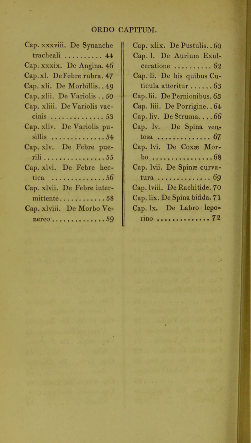 Cap. xxxviii. De Synanche tracheali 44 Cap. xxxix. De Angina. 46 Cap.xl. DeFebre rubra. 4/ Cap. xli. De Morbillis.. 49 Cap. xlii. De Variolis ,. 50 Cap. xliii. De Variolis vac- cinis 53 Cap. xliv. De Variolis pu- sillis 54 Cap. xlv. De Febre pue- rili 55 Cap. xlvi. De Febre hec- tica 56 Cap. xlvii. De Febre inter- mittente 58 Cap. xlviii. De Morbo Ve- nereo 59 Cap. xlix. De Pustulis.. 60 Cap. 1. De Aurium Exul- ceratione 62 Cap. li. De his quibus Cu- ticula atteritur 63 Cap. lii. De Pernionibus. 63 Cap. liii. De Porrigine.. 64 Cap. liv. De Struma.... 66 Cap. Iv. De Spina venr tosa 67 Cap. Ivi. De Coxae ^lor- bo 68 Cap. Ivii. De Spinas curva- tura 69 Cap. Iviii. De Rachitide. 70 Cap. lix. De Spina bifida. 71 Cap. Ix. De Labro lepo- rino 72