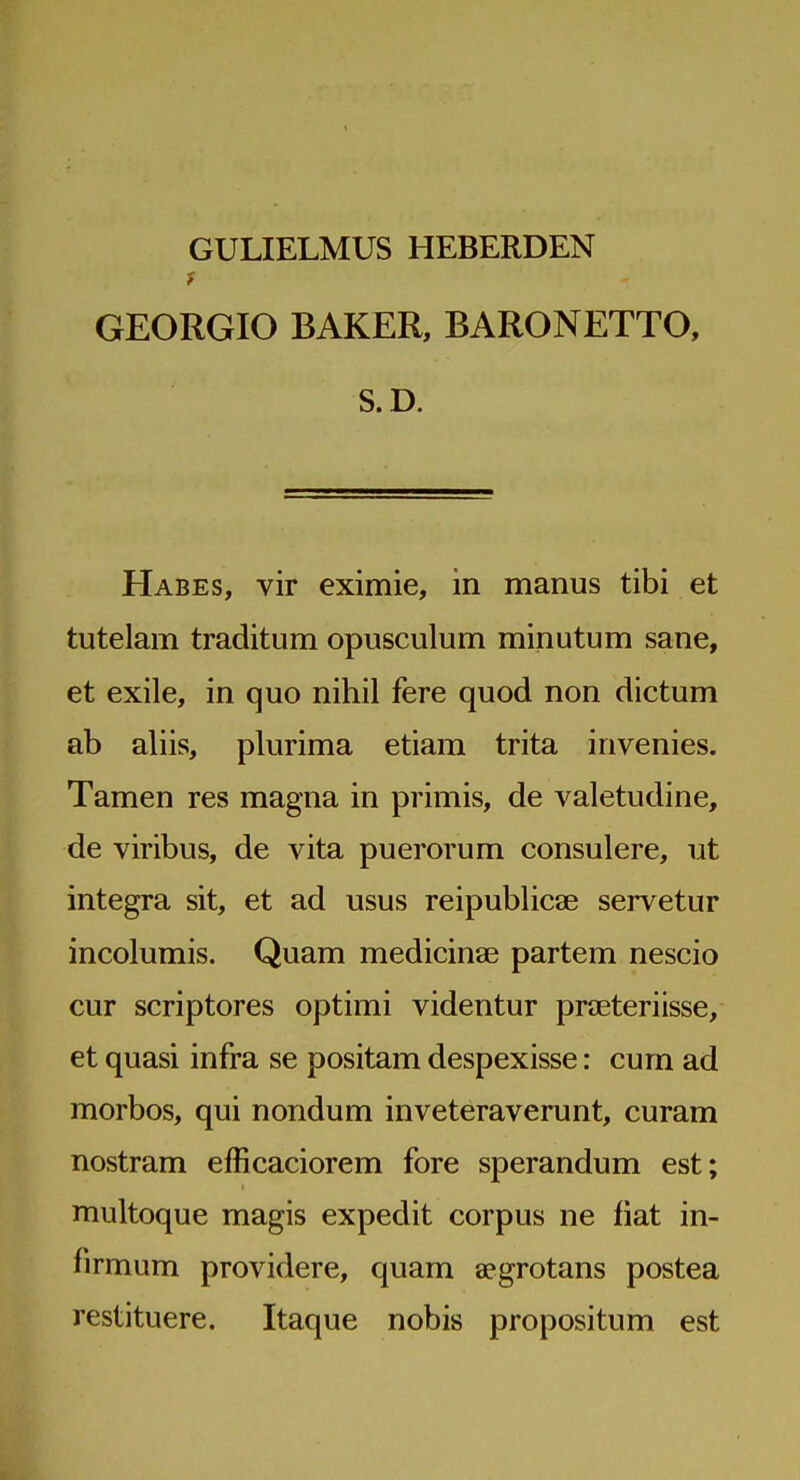 GULIELMUS HEBERDEN GEORGIO BAKER, BARONETTO, S.D. Habes, vir eximie, in manus tibi et tutelam traditum opusculum minutum sane, et exile, in quo nihil fere quod non dictum ab aliis, plurima etiam trita invenies. Tamen res magna in primis, de valetudine, de viribus, de vita puerorum consulere, ut integra sit, et ad usus reipublicae servetur incolumis. Quam medicinae partem nescio cur scriptores optimi videntur preeteriisse, et quasi infra se positam despexisse: cum ad morbos, qui nondum inveteraverunt, curam nostram efficaciorem fore sperandum est; multoque magis expedit corpus ne fiat in- firmum providere, quam aegrotans postea restituere. Itaque nobis propositum est