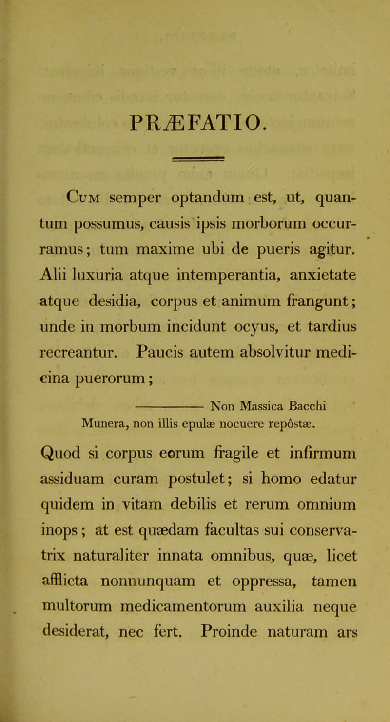 PR^FATIO. Cum semper optandum est, ut, quan- tum possumus, causis ipsis morborum occur- ramus; tum maxime ubi de pueris agitur. Alii luxuria atque intemperantia, anxietate atque desidia, corpus et animum frangunt; unde in morbum incidunt ocyus, et tardius recreantur. Paucis autem absolvitur medi- cina puerorum; Non Massica Bacchi Munera, non illis epulae nocuere repostae. Quod si corpus eorum fragile et infirmum assiduam curam postulet; si homo edatur quidem in vitam debilis et rerum omnium inops; at est quaedam facultas sui conserva- trix natural iter innata omnibus, quae, licet afflicta nonnunquam et oppressa, tamen multorum medicamentorum auxilia neque desiderat, nec fert. Proinde naturam ars