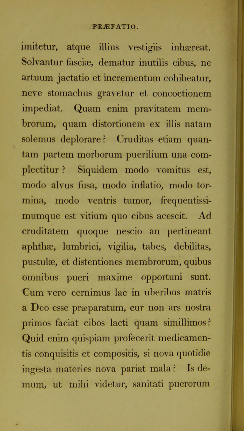 imitetur, atque illius vestigiis inhaereat. Solvantur fasciae, dematur inutilis cibus, ne artuum jactatio et incrementum cohibeatur, neve stomachus gravetur et concoctionem impediat. Quam enim pravitatem mem- brorum, quam distortionem ex illis natam solemus deplorare ? Cruditas etiam quan- tam partem morborum puerilium una com- plectitur ? Siquidem modo vomitus est, modo alvus fusa, modo inflatio, modo tor- mina, modo ventris tumor, frequentissi- mumque est vitium quo cibus acescit. Ad cruditatem quoque nescio an pertineant aphtbae, lumbrici, vigilia, tabes, debilitas, pustulae, et distentiones membrorum, quibus omnibus pueri maxime opportuni sunt. Cum vero cernimus lac in uberibus matris a Deo esse praeparatum, cur non ars nostra primos faciat cibos lacti quam simillimos? Quid enim quispiam profecerit medicamen- tis conquisitis et compositis, si nova quotidie ingesta materies nova pariat mala ? Is de- mum, ut milii videtur, sanitati puerorum
