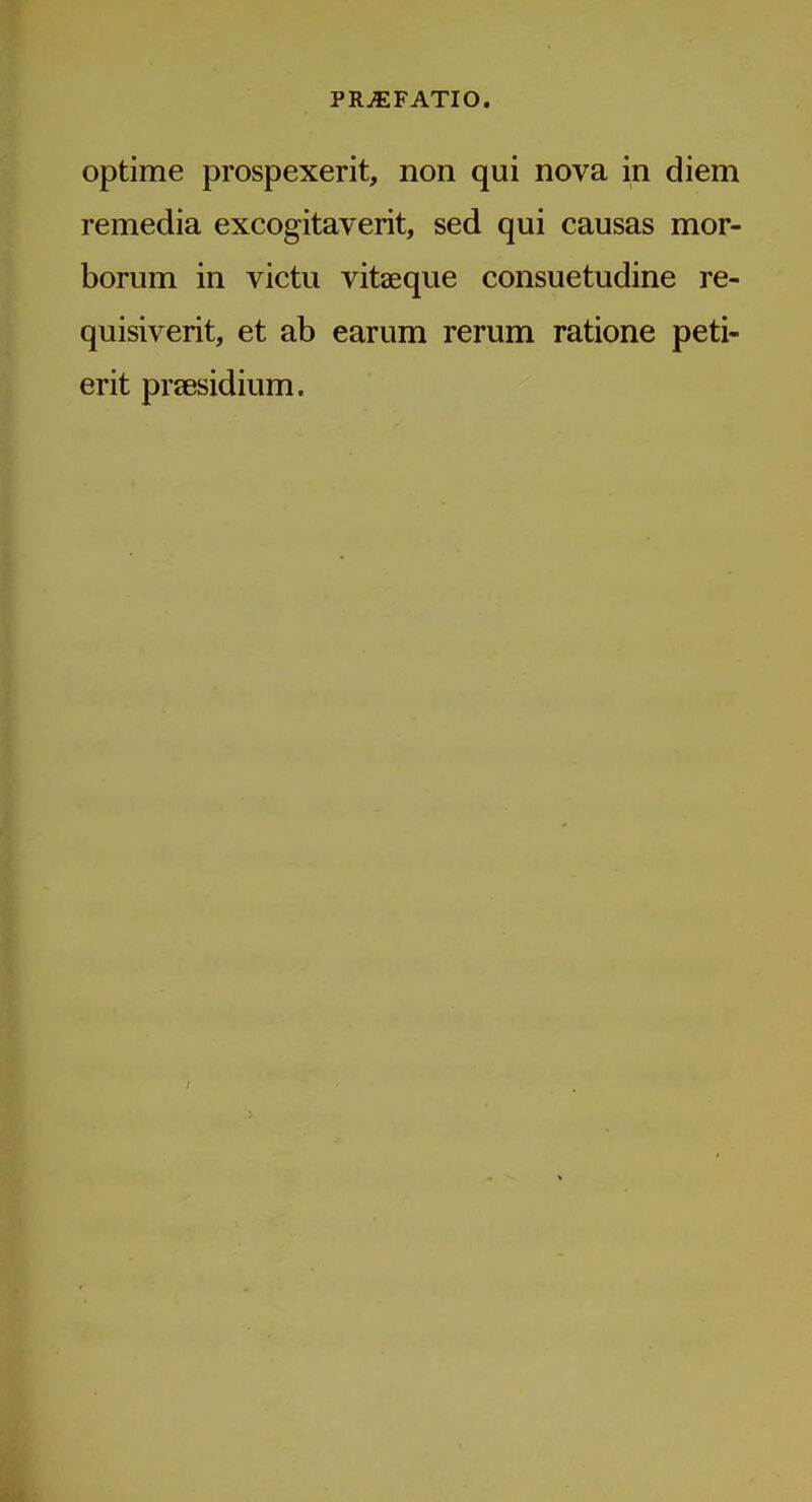 optime prospexerit, non qui nova in diem remedia excogitaverit, sed qui causas mor- borum in victu vitaeque consuetudine re- quisiverit, et ab earum rerum ratione peti- erit prsesidium.