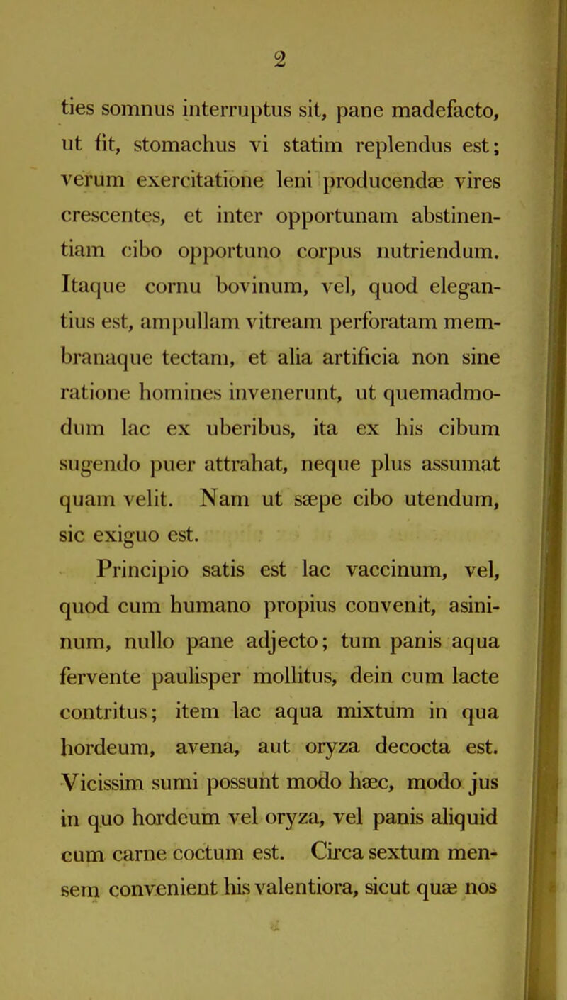 ties somnus interruptus sit, pane madefacto, ut fit, stomachus vi statim replendus est; verum exercitatione leni producendje vires crescentes, et inter opportunam abstinen- tiam cibo opportune corpus iiutriendum. Itaque cornu bovinum, vel, quod elegan- tius est, am[)ullam vitream perforatam mem- branaque tectam, et alia artificia non sine ratione homines invenerunt, ut quemadmo- dum lac ex uberibus, ita ex his cibum sugendo puer attrahat, neque plus assumat quam velit. Nam ut saepe cibo utendum, sic exiguo est. Principio satis est lac vaccinum, vel, quod cum humano propius convenit, asini- num, nullo pane adjecto; tum panis aqua fervente paulisper moUitus, dein cum lacte contritus; item lac aqua mixtum in qua hordeum, avena, aut oryza decocta est. Vicissim sumi possunt modo heec, modo jus in quo hordeum vel oryza, vel panis aliquid cum carne coctum est. Circa sextum men- serai convenient his valentiora, sicut quae nos